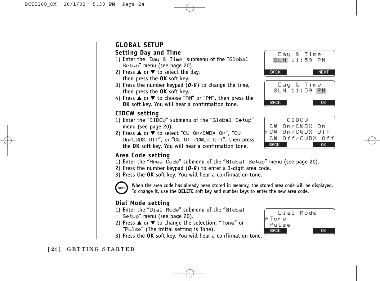 GETTING STARTED[ 24 ]GLOBAL SETUPSetting Day and Time1) Enter the “Day &amp; Time” submenu of the “GlobalSetup” menu (see page 20).2) Press ▲or ▼to select the day, then press the OK soft key.3) Press the number keypad (0-9) to change the time,then press the OK soft key.4) Press ▲or ▼to choose “AM” or “PM”, then press theOK soft key. You will hear a confirmation tone.CIDCW setting1) Enter the “CIDCW” submenu of the “Global Setup”menu (see page 20).2) Press ▲or ▼to select “CW On/CWDX On”, “CWOn/CWDX Off”, or “CW Off/CWDX Off”, then pressthe OK soft key. You will hear a confirmation tone.Area Code setting1) Enter the “Area Code” submenu of the “Global Setup” menu (see page 20).2) Press the number keypad (0-9) to enter a 3-digit area code.3) Press the OK soft key. You will hear a confirmation tone.When the area code has already been stored in memory, the stored area code will be displayed.To change it, use the DELETE soft key and number keys to enter the new area code.Dial Mode setting1) Enter the “Dial Mode” submenu of the “GlobalSetup” menu (see page 20).2) Press ▲or ▼to change the selection, “Tone” or“Pulse” (The initial setting is Tone).3) Press the OK soft key. You will hear a confirmation tone.   Day &amp; Time  SUN 11:59 PM BACK BACK NEXT   Day &amp; Time  SUN 11:59 PM BACK BACK OKOKBACK CW Off/CWDX Off     CIDCW CW On/CWDX On CW On/CWDX Off   Dial Mode Tone PulseBACK BACK OKDCT5260_OM  10/1/02  5:30 PM  Page 24