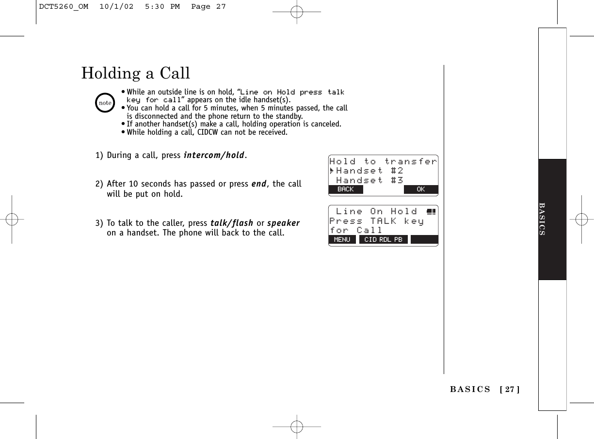 BASICSBASICS [ 27 ]Holding a Call1) During a call, press intercom/hold.2) After 10 seconds has passed or press end, the callwill be put on hold.3) To talk to the caller, press talk/flash or speakeron a handset. The phone will back to the call.•While an outside line is on hold, “Line on Hold press talkkey for call” appears on the idle handset(s).•You can hold a call for 5 minutes, when 5 minutes passed, the callis disconnected and the phone return to the standby.•If another handset(s) make a call, holding operation is canceled.•While holding a call, CIDCW can not be received.Hold to transfer Handset #2 Handset #3BACK BACK OK  MENU CID RDL PB Line On Hold Press TALK keyfor CallDCT5260_OM  10/1/02  5:30 PM  Page 27