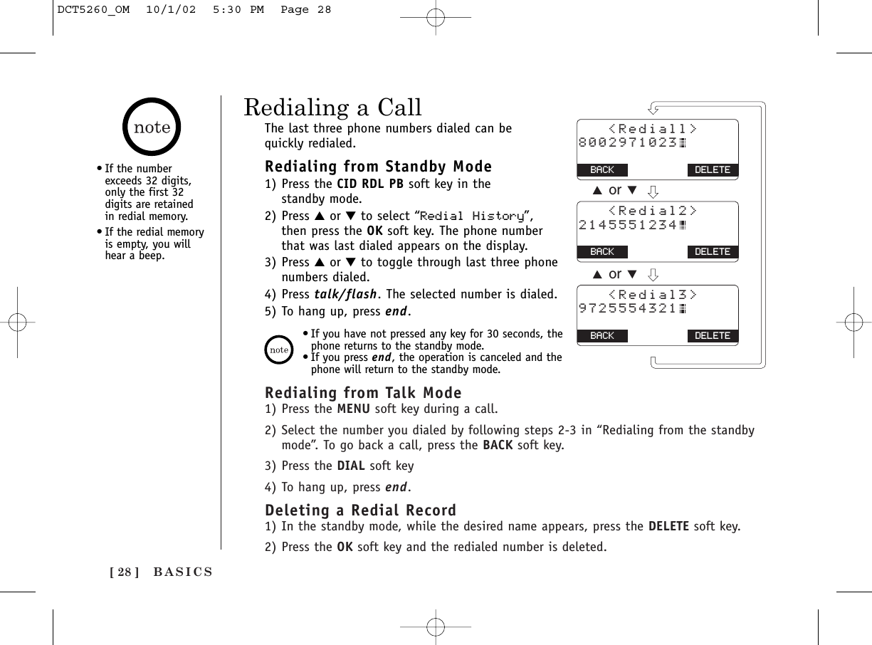 [ 28 ] BASICSRedialing from Talk Mode1) Press the MENU soft key during a call.2) Select the number you dialed by following steps 2-3 in “Redialing from the standbymode”. To go back a call, press the BACK soft key.3) Press the DIAL soft key4) To hang up, press end.Deleting a Redial Record1) In the standby mode, while the desired name appears, press the DELETE soft key. 2) Press the OK soft key and the redialed number is deleted.Redialing a CallThe last three phone numbers dialed can be quickly redialed.Redialing from Standby Mode1) Press the CID RDL PB soft key in the standby mode.2) Press ▲or ▼to select “Redial History”,then press the OK soft key. The phone numberthat was last dialed appears on the display.3) Press ▲or ▼to toggle through last three phonenumbers dialed.4) Press talk/flash. The selected number is dialed.5) To hang up, press end.•If you have not pressed any key for 30 seconds, thephone returns to the standby mode.•If you press end, the operation is canceled and thephone will return to the standby mode.   &lt;Rediall&gt;8002971023BACK BACK DELETE   &lt;Redial2&gt;2145551234BACK BACK DELETE   &lt;Redial3&gt;9725554321BACK BACK DELETEoror•If the numberexceeds 32 digits,only the first 32digits are retained in redial memory.•If the redial memoryis empty, you willhear a beep.DCT5260_OM  10/1/02  5:30 PM  Page 28