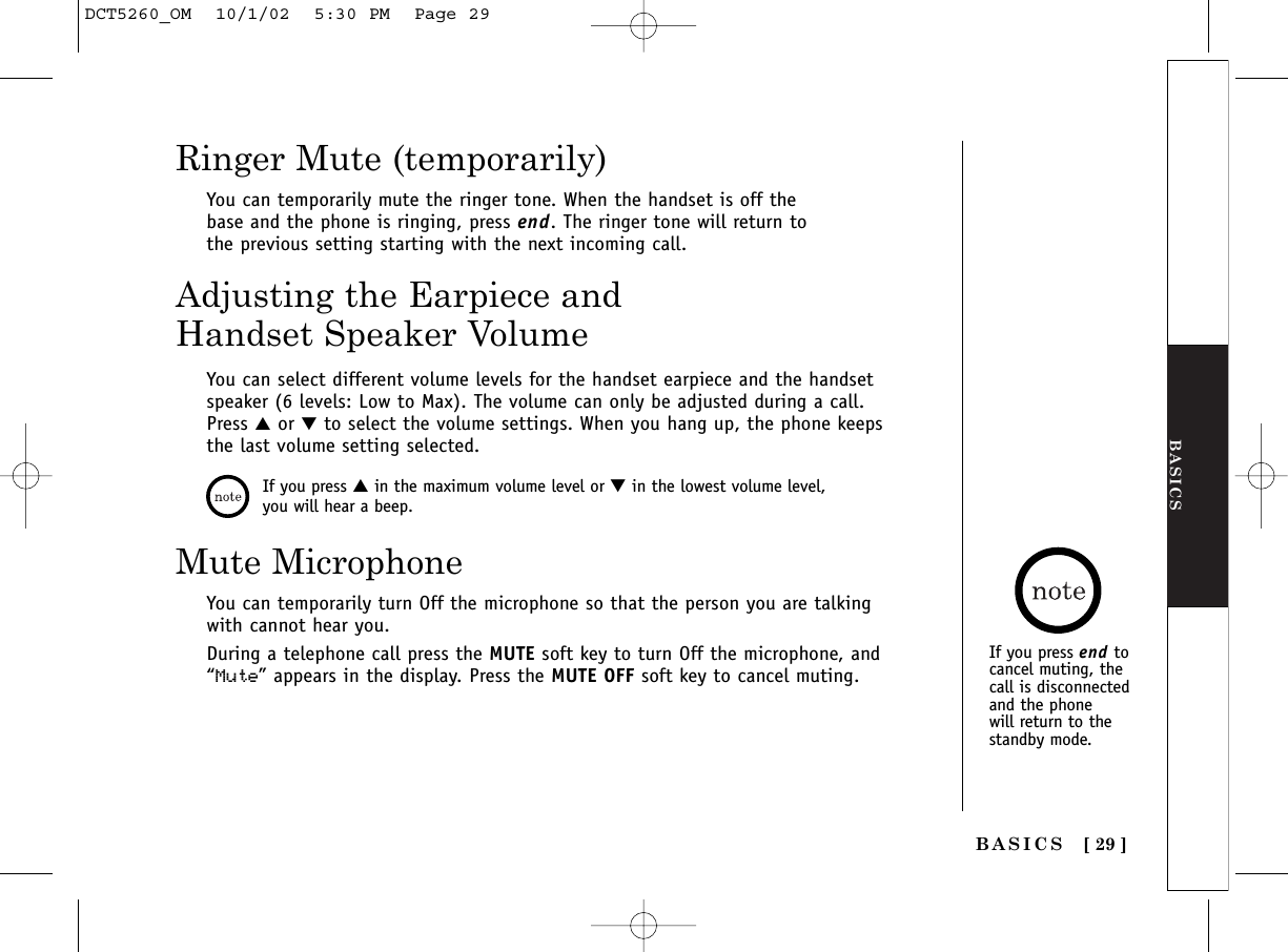 BASICS[ 29 ]You can temporarily mute the ringer tone. When the handset is off thebase and the phone is ringing, press end. The ringer tone will return tothe previous setting starting with the next incoming call.Ringer Mute (temporarily)BASICSAdjusting the Earpiece andHandset Speaker VolumeYou can select different volume levels for the handset earpiece and the handsetspeaker (6 levels: Low to Max). The volume can only be adjusted during a call.Press ▲or ▼to select the volume settings. When you hang up, the phone keepsthe last volume setting selected.If you press ▲in the maximum volume level or ▼in the lowest volume level,you will hear a beep.Mute MicrophoneYou can temporarily turn Off the microphone so that the person you are talkingwith cannot hear you. During a telephone call press the MUTE soft key to turn Off the microphone, and“Mute” appears in the display. Press the MUTE OFF soft key to cancel muting.If you press end tocancel muting, thecall is disconnectedand the phone will return to the standby mode.DCT5260_OM  10/1/02  5:30 PM  Page 29