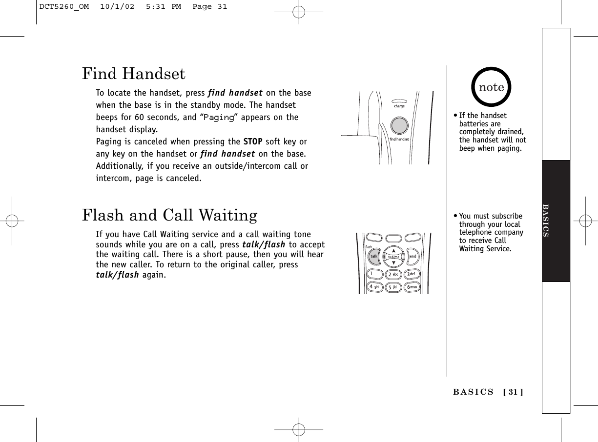 BASICS[ 31 ]BASICSFind HandsetTo locate the handset, press find handset on the basewhen the base is in the standby mode. The handsetbeeps for 60 seconds, and “Paging” appears on thehandset display.Paging is canceled when pressing the STOP soft key orany key on the handset or find handset on the base.Additionally, if you receive an outside/intercom call orintercom, page is canceled.Flash and Call WaitingIf you have Call Waiting service and a call waiting tonesounds while you are on a call, press talk/flash to acceptthe waiting call. There is a short pause, then you will hearthe new caller. To return to the original caller, presstalk/flash again.•If the handsetbatteries arecompletely drained,the handset will notbeep when paging.•You must subscribethrough your localtelephone companyto receive CallWaiting Service.DCT5260_OM  10/1/02  5:31 PM  Page 31