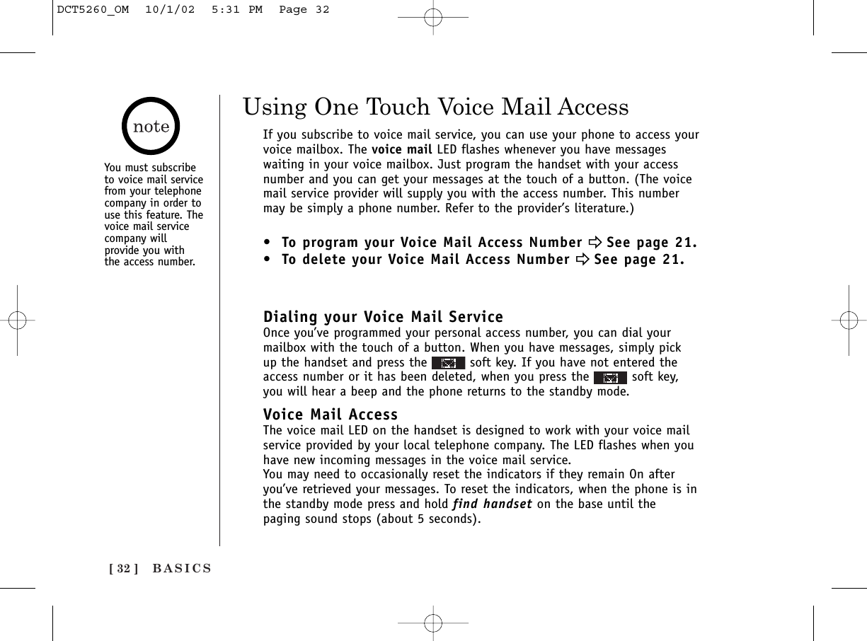 BASICS[ 32 ]Using One Touch Voice Mail AccessIf you subscribe to voice mail service, you can use your phone to access yourvoice mailbox. The voice mail LED flashes whenever you have messageswaiting in your voice mailbox. Just program the handset with your accessnumber and you can get your messages at the touch of a button. (The voicemail service provider will supply you with the access number. This numbermay be simply a phone number. Refer to the provider’s literature.)• To program your Voice Mail Access Number eeSee page 21.• To delete your Voice Mail Access Number eeSee page 21.Dialing your Voice Mail ServiceOnce you’ve programmed your personal access number, you can dial yourmailbox with the touch of a button. When you have messages, simply pickup the handset and press the  soft key. If you have not entered theaccess number or it has been deleted, when you press the  soft key,you will hear a beep and the phone returns to the standby mode.Voice Mail AccessThe voice mail LED on the handset is designed to work with your voice mailservice provided by your local telephone company. The LED flashes when youhave new incoming messages in the voice mail service.You may need to occasionally reset the indicators if they remain On afteryou’ve retrieved your messages. To reset the indicators, when the phone is inthe standby mode press and hold find handset on the base until thepaging sound stops (about 5 seconds).You must subscribeto voice mail servicefrom your telephonecompany in order touse this feature. Thevoice mail servicecompany willprovide you withthe access number.DCT5260_OM  10/1/02  5:31 PM  Page 32