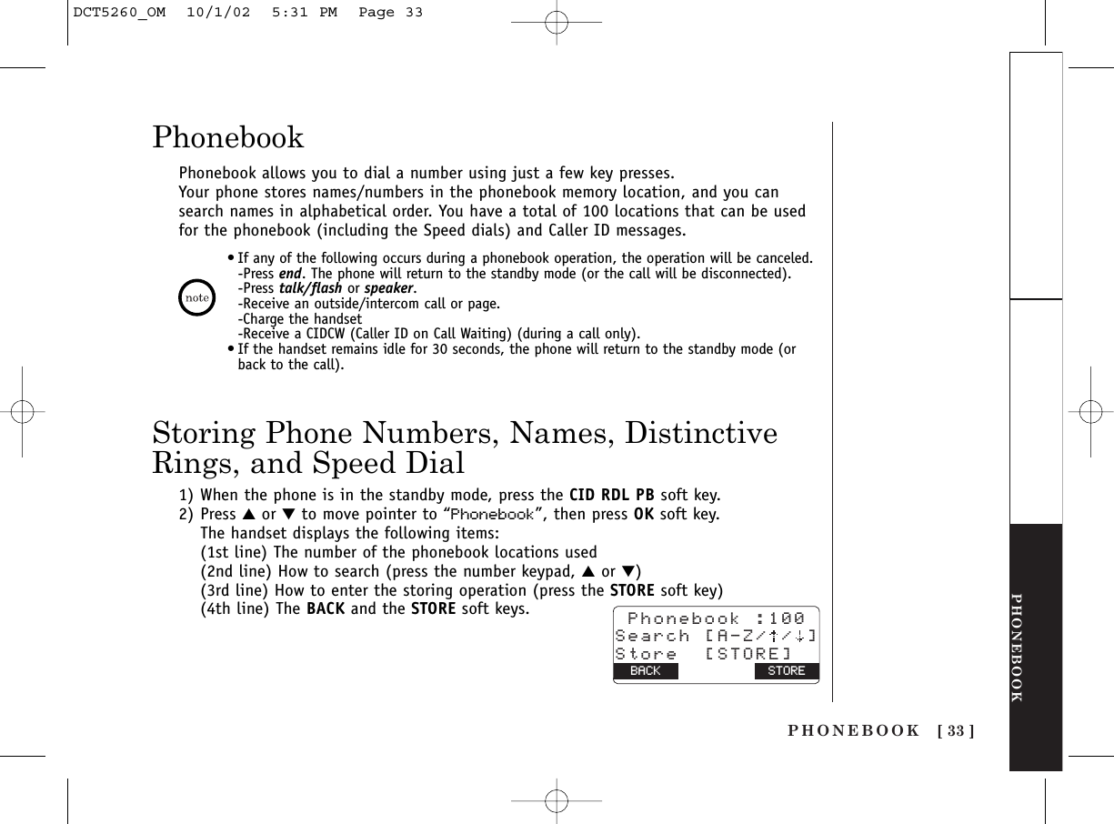 PHONEBOOK [ 33 ]PHONEBOOKPhonebook allows you to dial a number using just a few key presses.Your phone stores names/numbers in the phonebook memory location, and you cansearch names in alphabetical order. You have a total of 100 locations that can be usedfor the phonebook (including the Speed dials) and Caller ID messages.1) When the phone is in the standby mode, press the CID RDL PB soft key.2) Press ▲or ▼to move pointer to “Phonebook”, then press OK soft key.The handset displays the following items:(1st line) The number of the phonebook locations used(2nd line) How to search (press the number keypad, ▲or ▼)(3rd line) How to enter the storing operation (press the STORE soft key)(4th line) The BACK and the STORE soft keys.Storing Phone Numbers, Names, DistinctiveRings, and Speed DialPhonebook Phonebook :100Search [A-Z/ / ]Store  [STORE]BACK BACK STORE•If any of the following occurs during a phonebook operation, the operation will be canceled.-Press end. The phone will return to the standby mode (or the call will be disconnected).-Press talk/flash or speaker.-Receive an outside/intercom call or page.-Charge the handset-Receive a CIDCW (Caller ID on Call Waiting) (during a call only).•If the handset remains idle for 30 seconds, the phone will return to the standby mode (orback to the call).DCT5260_OM  10/1/02  5:31 PM  Page 33