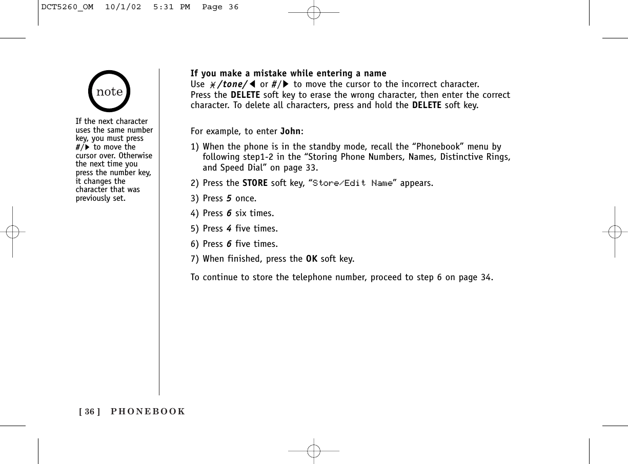 PHONEBOOK[ 36 ]If you make a mistake while entering a nameUse  /tone/tor #/sto move the cursor to the incorrect character. Press the DELETE soft key to erase the wrong character, then enter the correctcharacter. To delete all characters, press and hold the DELETE soft key.For example, to enter John:1) When the phone is in the standby mode, recall the “Phonebook” menu byfollowing step1-2 in the “Storing Phone Numbers, Names, Distinctive Rings,and Speed Dial” on page 33.2) Press the STORE soft key, “Store/Edit Name” appears.3) Press 5once.4) Press 6six times.5) Press 4five times.6) Press 6five times. 7) When finished, press the OK soft key.To continue to store the telephone number, proceed to step 6 on page 34.If the next characteruses the same numberkey, you must press#/sto move thecursor over. Otherwisethe next time youpress the number key,it changes thecharacter that waspreviously set.DCT5260_OM  10/1/02  5:31 PM  Page 36