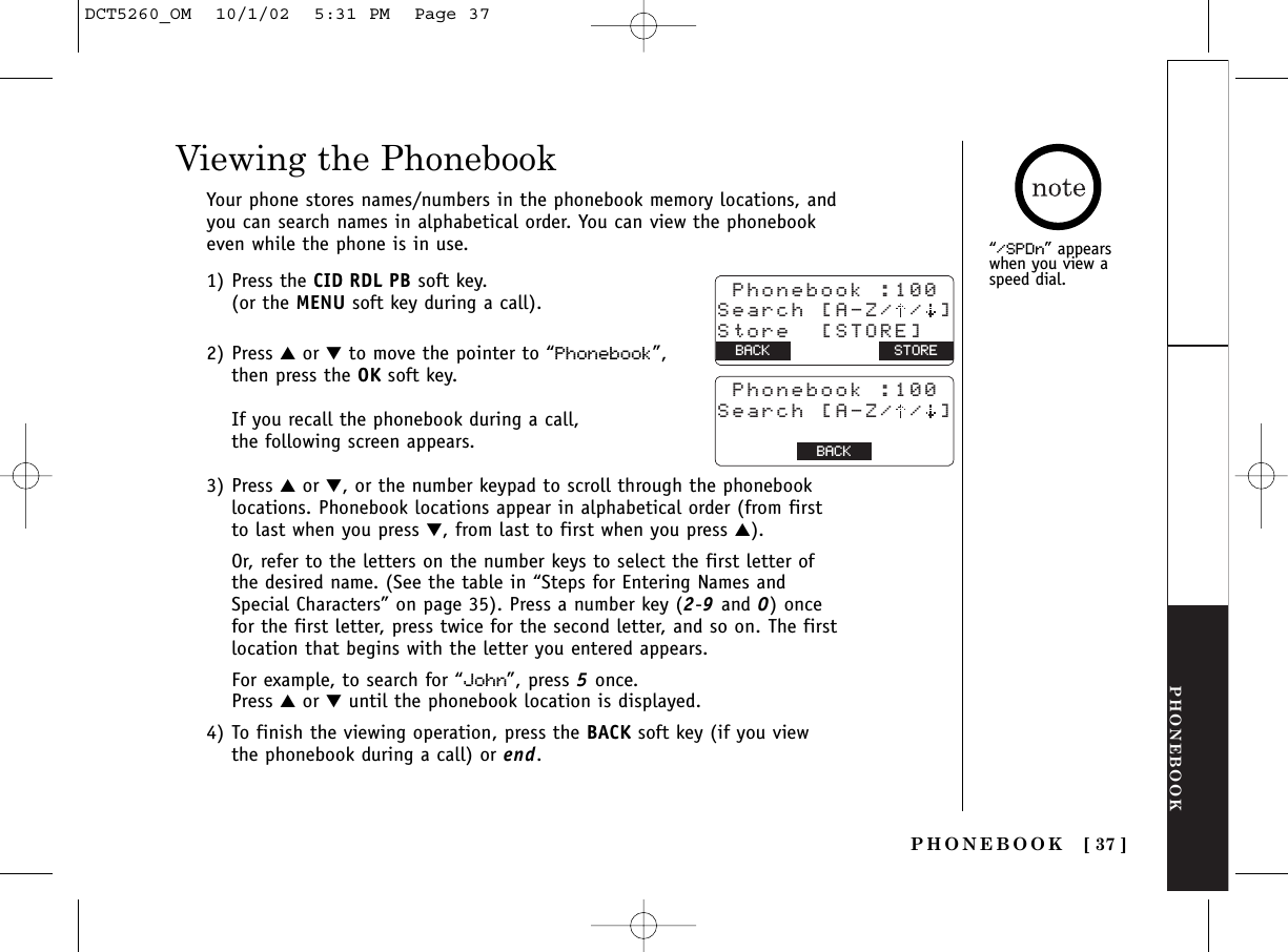 PHONEBOOKPHONEBOOK [ 37 ]“/SPDn” appearswhen you view aspeed dial.Viewing the PhonebookYour phone stores names/numbers in the phonebook memory locations, andyou can search names in alphabetical order. You can view the phonebookeven while the phone is in use.1) Press the CID RDL PB soft key. (or the MENU soft key during a call).2) Press ▲or ▼to move the pointer to “Phonebook”, then press the OK soft key.If you recall the phonebook during a call, the following screen appears.3) Press ▲or ▼, or the number keypad to scroll through the phonebooklocations. Phonebook locations appear in alphabetical order (from firstto last when you press ▼, from last to first when you press ▲).Or, refer to the letters on the number keys to select the first letter ofthe desired name. (See the table in “Steps for Entering Names andSpecial Characters” on page 35). Press a number key (2-9and 0) oncefor the first letter, press twice for the second letter, and so on. The firstlocation that begins with the letter you entered appears. For example, to search for “John”, press 5once. Press ▲or ▼until the phonebook location is displayed.4) To finish the viewing operation, press the BACK soft key (if you viewthe phonebook during a call) or end. Phonebook :100Search [A-Z/ / ]Store  [STORE]BACK BACK STORE Phonebook :100Search [A-Z/ / ]BACK BACK OKDCT5260_OM  10/1/02  5:31 PM  Page 37