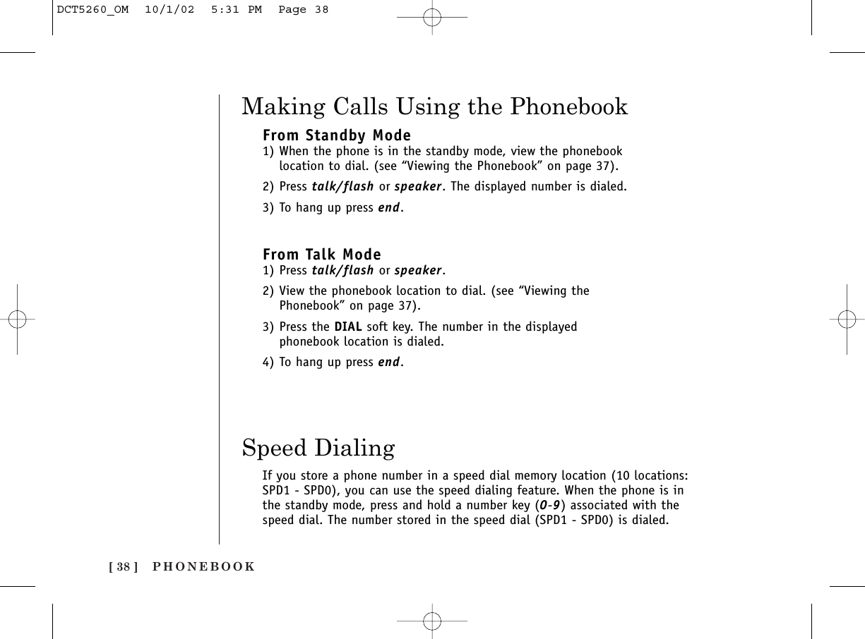 PHONEBOOK[ 38 ]Making Calls Using the PhonebookFrom Standby Mode1) When the phone is in the standby mode, view the phonebooklocation to dial. (see “Viewing the Phonebook” on page 37).2) Press talk/flash or speaker. The displayed number is dialed.3) To hang up press end.From Talk Mode1) Press talk/flash or speaker. 2) View the phonebook location to dial. (see “Viewing thePhonebook” on page 37).3) Press the DIAL soft key. The number in the displayedphonebook location is dialed.4) To hang up press end.Speed DialingIf you store a phone number in a speed dial memory location (10 locations:SPD1 - SPD0), you can use the speed dialing feature. When the phone is inthe standby mode, press and hold a number key (0-9) associated with thespeed dial. The number stored in the speed dial (SPD1 - SPD0) is dialed.DCT5260_OM  10/1/02  5:31 PM  Page 38