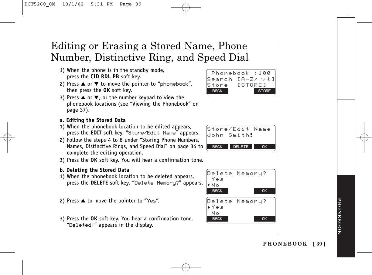 PHONEBOOKPHONEBOOK [ 39 ]1) When the phone is in the standby mode, press the CID RDL PB soft key.2) Press ▲or ▼to move the pointer to “phonebook”, then press the OK soft key.3) Press ▲or ▼, or the number keypad to view thephonebook locations (see “Viewing the Phonebook” onpage 37).a. Editing the Stored Data1) When the phonebook location to be edited appears, press the EDIT soft key. “Store/Edit Name” appears.2) Follow the steps 4 to 8 under “Storing Phone Numbers,Names, Distinctive Rings, and Speed Dial” on page 34 tocomplete the editing operation. 3) Press the OK soft key. You will hear a confirmation tone.b. Deleting the Stored Data1) When the phonebook location to be deleted appears, press the DELETE soft key. “Delete Memory?” appears.2) Press ▲to move the pointer to “Yes”.3) Press the OK soft key. You hear a confirmation tone. “Deleted!” appears in the display.Editing or Erasing a Stored Name, PhoneNumber, Distinctive Ring, and Speed Dial Phonebook :100Search [A-Z/ / ]Store  [STORE]BACK BACK STOREStore/Edit NameJohn Smith  BACK DELETE OKDelete Memory? Yes NoBACK BACK OKDelete Memory? Yes NoBACK BACK OKDCT5260_OM  10/1/02  5:31 PM  Page 39