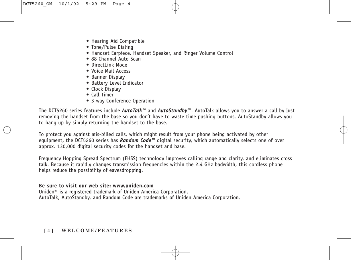 WELCOME/FEATURES[ 4 ]The DCT5260 series features include AutoTalk™ and AutoStandby™. AutoTalk allows you to answer a call by justremoving the handset from the base so you don’t have to waste time pushing buttons. AutoStandby allows youto hang up by simply returning the handset to the base.To protect you against mis-billed calls, which might result from your phone being activated by otherequipment, the DCT5260 series has Random Code™ digital security, which automatically selects one of overapprox. 130,000 digital security codes for the handset and base.Frequency Hopping Spread Spectrum (FHSS) technology improves calling range and clarity, and eliminates crosstalk. Because it rapidly changes transmission frequencies within the 2.4 GHz badwidth, this cordless phonehelps reduce the possibility of eavesdropping.Be sure to visit our web site: www.uniden.comUniden® is a registered trademark of Uniden America Corporation.AutoTalk, AutoStandby, and Random Code are trademarks of Uniden America Corporation.• Hearing Aid Compatible• Tone/Pulse Dialing• Handset Earpiece, Handset Speaker, and Ringer Volume Control• 88 Channel Auto Scan• DirectLink Mode• Voice Mail Access• Banner Display• Battery Level Indicator• Clock Display• Call Timer• 3-way Conference OperationDCT5260_OM  10/1/02  5:29 PM  Page 4