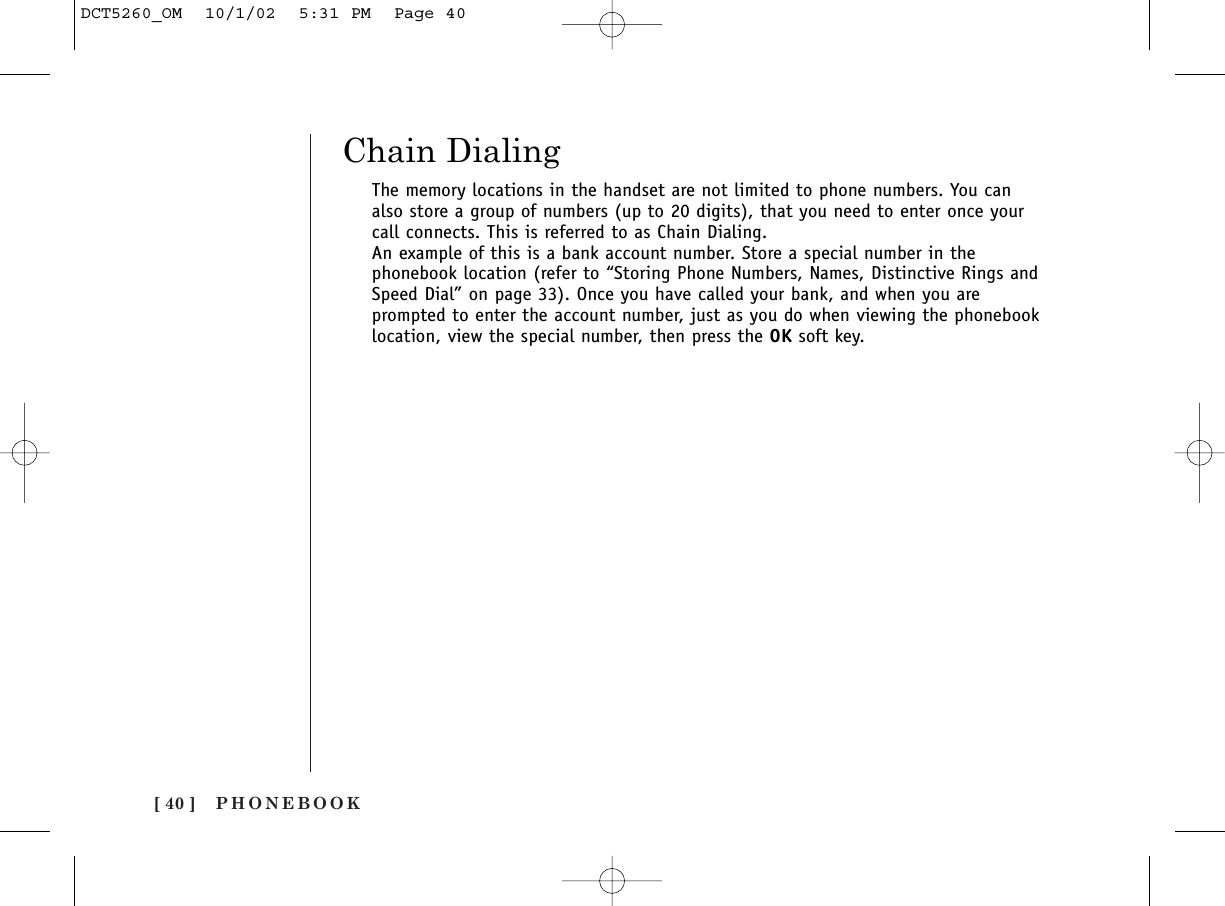 [ 40 ] PHONEBOOKChain DialingThe memory locations in the handset are not limited to phone numbers. You canalso store a group of numbers (up to 20 digits), that you need to enter once yourcall connects. This is referred to as Chain Dialing.An example of this is a bank account number. Store a special number in thephonebook location (refer to “Storing Phone Numbers, Names, Distinctive Rings andSpeed Dial” on page 33). Once you have called your bank, and when you areprompted to enter the account number, just as you do when viewing the phonebooklocation, view the special number, then press the OK soft key.DCT5260_OM  10/1/02  5:31 PM  Page 40