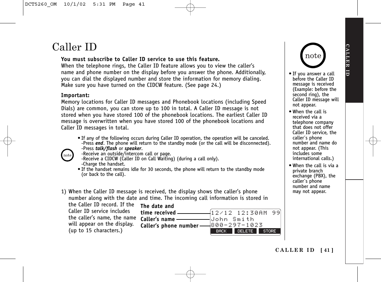CALLER IDCALLER ID [ 41 ]You must subscribe to Caller ID service to use this feature.When the telephone rings, the Caller ID feature allows you to view the caller’sname and phone number on the display before you answer the phone. Additionally,you can dial the displayed number and store the information for memory dialing.Make sure you have turned on the CIDCW feature. (See page 24.)Important:Memory locations for Caller ID messages and Phonebook locations (including SpeedDials) are common, you can store up to 100 in total. A Caller ID message is notstored when you have stored 100 of the phonebook locations. The earliest Caller IDmessage is overwritten when you have stored 100 of the phonebook locations andCaller ID messages in total.•If you answer a callbefore the Caller IDmessage is received(Example: before thesecond ring), the Caller ID message willnot appear.•When the call isreceived via atelephone companythat does not offerCaller ID service, thecaller´s phonenumber and name donot appear. (Thisincludes someinternational calls.)•When the call is via aprivate branchexchange (PBX), thecaller´s phonenumber and namemay not appear.1) When the Caller ID message is received, the display shows the caller’s phonenumber along with the date and time. The incoming call information is stored inthe Caller ID record. If theCaller ID service includesthe caller’s name, the namewill appear on the display.(up to 15 characters.)Caller ID•If any of the following occurs during Caller ID operation, the operation will be canceled.-Press end. The phone will return to the standby mode (or the call will be disconnected).-Press talk/flash or speaker.-Receive an outside/intercom call or page.-Receive a CIDCW (Caller ID on Call Waiting) (during a call only).-Charge the handset.•If the handset remains idle for 30 seconds, the phone will return to the standby mode(or back to the call).12/12 12:30AM 99John Smith800-297-1023BACK DELETE STOREThe date and time receivedCaller’s nameCaller’s phone numberDCT5260_OM  10/1/02  5:31 PM  Page 41