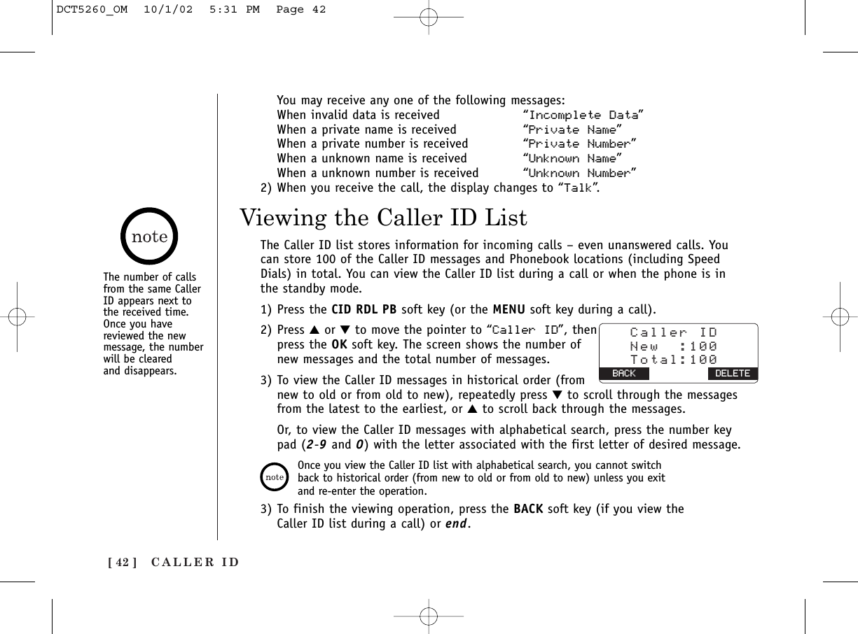 CALLER ID[ 42 ]Viewing the Caller ID ListThe Caller ID list stores information for incoming calls – even unanswered calls. Youcan store 100 of the Caller ID messages and Phonebook locations (including SpeedDials) in total. You can view the Caller ID list during a call or when the phone is inthe standby mode.1) Press the CID RDL PB soft key (or the MENU soft key during a call).2) Press ▲or ▼to move the pointer to “Caller ID”, thenpress the OK soft key. The screen shows the number ofnew messages and the total number of messages.3) To view the Caller ID messages in historical order (fromnew to old or from old to new), repeatedly press ▼to scroll through the messagesfrom the latest to the earliest, or ▲to scroll back through the messages.Or, to view the Caller ID messages with alphabetical search, press the number keypad (2-9and 0) with the letter associated with the first letter of desired message.3) To finish the viewing operation, press the BACK soft key (if you view theCaller ID list during a call) or end.Once you view the Caller ID list with alphabetical search, you cannot switchback to historical order (from new to old or from old to new) unless you exitand re-enter the operation.   Caller ID   New  :100   Total:100 BACK BACK DELETEYou may receive any one of the following messages:When invalid data is received “Incomplete Data”When a private name is received “Private Name”When a private number is received “Private Number”When a unknown name is received “Unknown Name”When a unknown number is received “Unknown Number”2) When you receive the call, the display changes to “Talk”.The number of callsfrom the same CallerID appears next tothe received time.Once you havereviewed the newmessage, the numberwill be cleared and disappears.DCT5260_OM  10/1/02  5:31 PM  Page 42