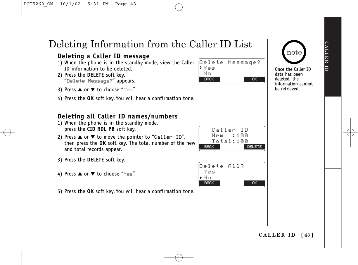 CALLER IDCALLER ID [ 43 ]Deleting a Caller ID message1) When the phone is in the standby mode, view the CallerID information to be deleted.2) Press the DELETE soft key. “Delete Message?” appears. 3) Press ▲or ▼to choose “Yes”.4) Press the OK soft key. You will hear a confirmation tone.Deleting all Caller ID names/numbers1) When the phone is in the standby mode, press the CID RDL PB soft key.2) Press ▲or ▼to move the pointer to “Caller ID”, then press the OK soft key. The total number of the newand total records appear.3) Press the DELETE soft key.4) Press ▲or ▼to choose “Yes”.5) Press the OK soft key. You will hear a confirmation tone.Deleting Information from the Caller ID ListOnce the Caller ID data has beendeleted, theinformation cannotbe retrieved.Delete Message? Yes NoBACK BACK OK   Caller ID   New  :100   Total:100 BACK BACK DELETEDelete All? Yes NoBACK BACK OKDCT5260_OM  10/1/02  5:31 PM  Page 43