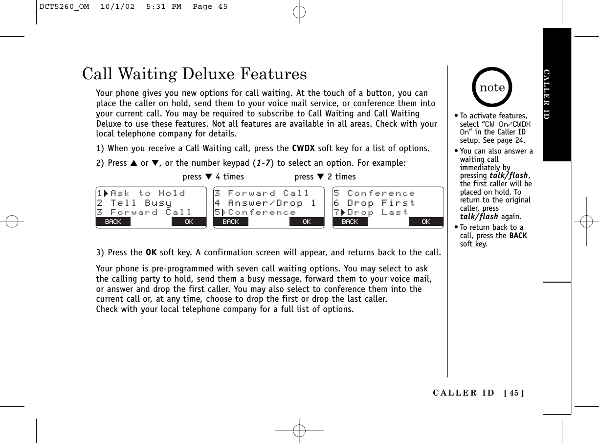 Call Waiting Deluxe Features•To activate features,select “CW On/CWDXOn” in the Caller IDsetup. See page 24.•You can also answer awaiting callimmediately bypressing talk/flash,the first caller will beplaced on hold. Toreturn to the originalcaller, presstalk/flash again.•To return back to acall, press the BACKsoft key.Your phone gives you new options for call waiting. At the touch of a button, you canplace the caller on hold, send them to your voice mail service, or conference them intoyour current call. You may be required to subscribe to Call Waiting and Call WaitingDeluxe to use these features. Not all features are available in all areas. Check with yourlocal telephone company for details.1) When you receive a Call Waiting call, press the CWDX soft key for a list of options.2) Press ▲or ▼, or the number keypad (1-7) to select an option. For example:press ▼4 times press ▼2 times3) Press the OK soft key. A confirmation screen will appear, and returns back to the call.Your phone is pre-programmed with seven call waiting options. You may select to askthe calling party to hold, send them a busy message, forward them to your voice mail,or answer and drop the first caller. You may also select to conference them into thecurrent call or, at any time, choose to drop the first or drop the last caller.Check with your local telephone company for a full list of options.1 Ask to Hold2 Tell Busy3 Forward CallBACK BACK OK3 Forward Call4 Answer/Drop 15 ConferenceBACK BACK OK5 Conference6 Drop First7 Drop LastBACK BACK OKCALLER IDCALLER ID [ 45 ]DCT5260_OM  10/1/02  5:31 PM  Page 45