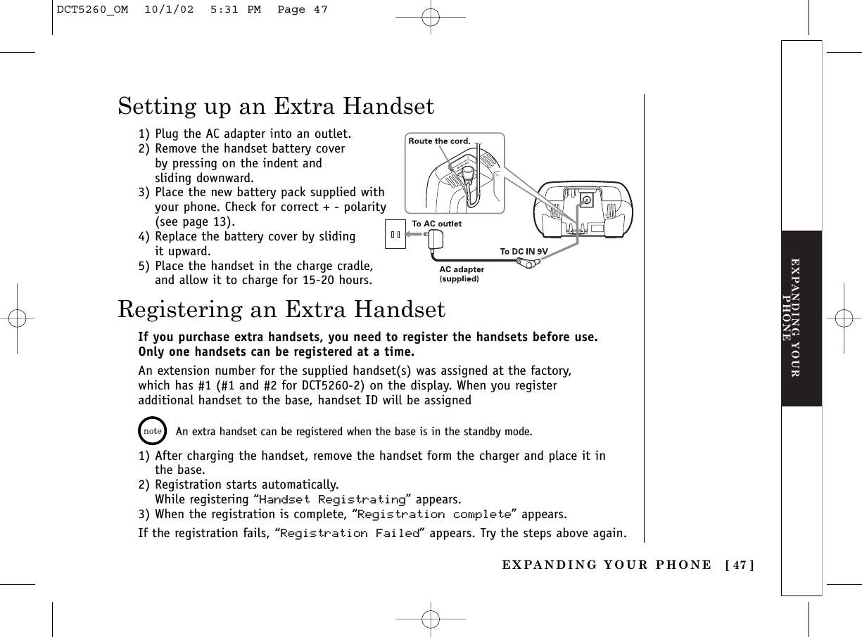 EXPANDING YOURPHONE[ 47 ]Registering an Extra HandsetSetting up an Extra HandsetIf you purchase extra handsets, you need to register the handsets before use.Only one handsets can be registered at a time.An extension number for the supplied handset(s) was assigned at the factory,which has #1 (#1 and #2 for DCT5260-2) on the display. When you registeradditional handset to the base, handset ID will be assigned An extra handset can be registered when the base is in the standby mode.1) After charging the handset, remove the handset form the charger and place it in the base.2) Registration starts automatically. While registering “Handset Registrating” appears.3) When the registration is complete, “Registration complete” appears.If the registration fails, “Registration Failed” appears. Try the steps above again.1) Plug the AC adapter into an outlet.2) Remove the handset battery cover by pressing on the indent and sliding downward.3) Place the new battery pack supplied withyour phone. Check for correct + - polarity(see page 13).4) Replace the battery cover by sliding it upward.5) Place the handset in the charge cradle,and allow it to charge for 15-20 hours.EXPANDING YOUR PHONEDCT5260_OM  10/1/02  5:31 PM  Page 47