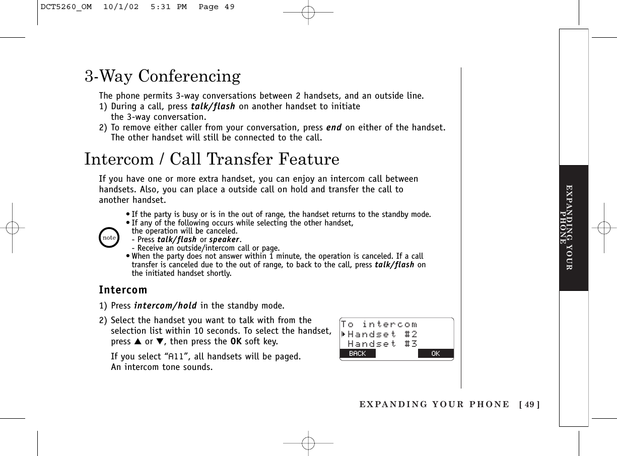 EXPANDING YOUR PHONE [ 49 ]EXPANDING YOURPHONE3-Way ConferencingIntercom / Call Transfer FeatureThe phone permits 3-way conversations between 2 handsets, and an outside line.1) During a call, press talk/flash on another handset to initiate the 3-way conversation.2) To remove either caller from your conversation, press end on either of the handset. The other handset will still be connected to the call.If you have one or more extra handset, you can enjoy an intercom call betweenhandsets. Also, you can place a outside call on hold and transfer the call toanother handset.•If the party is busy or is in the out of range, the handset returns to the standby mode.•If any of the following occurs while selecting the other handset, the operation will be canceled.- Press talk/flash or speaker.- Receive an outside/intercom call or page.•When the party does not answer within 1 minute, the operation is canceled. If a calltransfer is canceled due to the out of range, to back to the call, press talk/flash onthe initiated handset shortly.Intercom1) Press intercom/hold in the standby mode.2) Select the handset you want to talk with from theselection list within 10 seconds. To select the handset,press ▲or ▼, then press the OK soft key.If you select “All”, all handsets will be paged. An intercom tone sounds.To intercom Handset #2 Handset #3BACK BACK OKDCT5260_OM  10/1/02  5:31 PM  Page 49