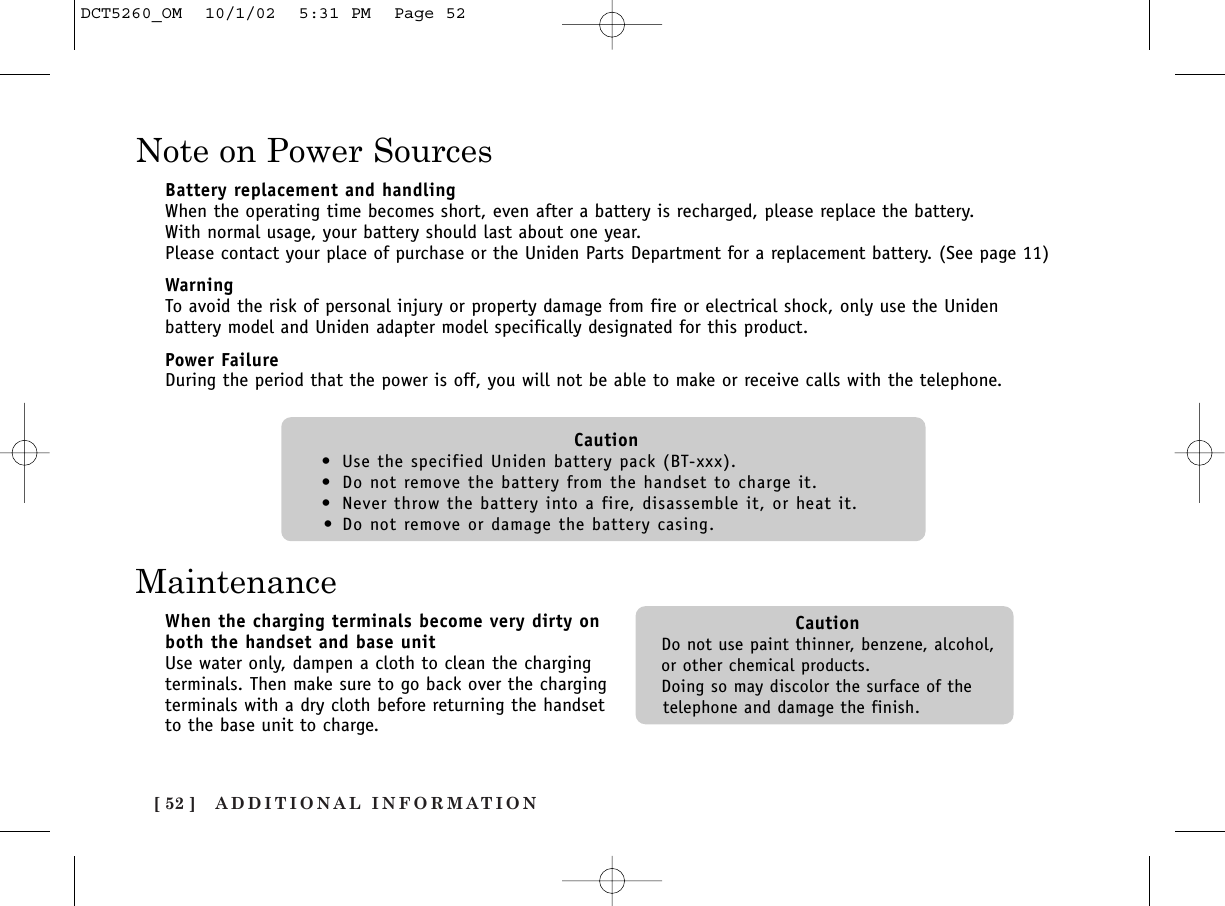 ADDITIONAL INFORMATION[ 52 ]Note on Power SourcesBattery replacement and handlingWhen the operating time becomes short, even after a battery is recharged, please replace the battery. With normal usage, your battery should last about one year.Please contact your place of purchase or the Uniden Parts Department for a replacement battery. (See page 11)WarningTo avoid the risk of personal injury or property damage from fire or electrical shock, only use the Unidenbattery model and Uniden adapter model specifically designated for this product.Power FailureDuring the period that the power is off, you will not be able to make or receive calls with the telephone.Caution•Use the specified Uniden battery pack (BT-xxx).•Do not remove the battery from the handset to charge it.•Never throw the battery into a fire, disassemble it, or heat it.•Do not remove or damage the battery casing.MaintenanceWhen the charging terminals become very dirty onboth the handset and base unitUse water only, dampen a cloth to clean the chargingterminals. Then make sure to go back over the chargingterminals with a dry cloth before returning the handsetto the base unit to charge.CautionDo not use paint thinner, benzene, alcohol,or other chemical products. Doing so may discolor the surface of thetelephone and damage the finish.DCT5260_OM  10/1/02  5:31 PM  Page 52