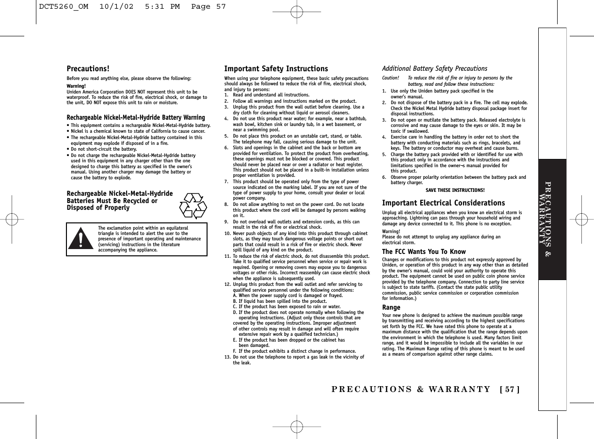 PRECAUTIONS &amp;WARRANTYPRECAUTIONS &amp; WARRANTY [ 57 ]Precautions!Before you read anything else, please observe the following:Warning!Uniden America Corporation DOES NOT represent this unit to bewaterproof. To reduce the risk of fire, electrical shock, or damage tothe unit, DO NOT expose this unit to rain or moisture. Rechargeable Nickel-Metal-Hydride Battery Warning•This equipment contains a rechargeable Nickel-Metal-Hydride battery.•Nickel is a chemical known to state of California to cause cancer.•The rechargeable Nickel-Metal-Hydride battery contained in thisequipment may explode if disposed of in a fire.•Do not short-circuit the battery.•Do not charge the rechargeable Nickel-Metal-Hydride battery used in this equipment in any charger other than the one designed to charge this battery as specified in the owner’s manual. Using another charger may damage the battery or cause the battery to explode.Rechargeable Nickel-Metal-HydrideBatteries Must Be Recycled orDisposed of ProperlyImportant Safety InstructionsWhen using your telephone equipment, these basic safety precautionsshould always be followed to reduce the risk of fire, electrical shock,and injury to persons:1. Read and understand all instructions.2. Follow all warnings and instructions marked on the product.3. Unplug this product from the wall outlet before cleaning. Use adry cloth for cleaning without liquid or aerosol cleaners.4. Do not use this product near water; for example, near a bathtub,wash bowl, kitchen sink or laundry tub, in a wet basement, ornear a swimming pool.5. Do not place this product on an unstable cart, stand, or table.The telephone may fall, causing serious damage to the unit.6. Slots and openings in the cabinet and the back or bottom areprovided for ventilation. To protect the product from overheating,these openings must not be blocked or covered. This productshould never be placed near or over a radiator or heat register.This product should not be placed in a built-in installation unlessproper ventilation is provided.7. This product should be operated only from the type of powersource indicated on the marking label. If you are not sure of thetype of power supply to your home, consult your dealer or localpower company.8. Do not allow anything to rest on the power cord. Do not locatethis product where the cord will be damaged by persons walkingon it.9. Do not overload wall outlets and extension cords, as this canresult in the risk of fire or electrical shock.10. Never push objects of any kind into this product through cabinetslots, as they may touch dangerous voltage points or short outparts that could result in a risk of fire or electric shock. Neverspill liquid of any kind on the product.11.To reduce the risk of electric shock, do not disassemble this product.Take it to qualified service personnel when service or repair work isrequired. Opening or removing covers may expose you to dangerousvoltages or other risks. Incorrect reassembly can cause electric shockwhen the appliance is subsequently used.12. Unplug this product from the wall outlet and refer servicing toqualified service personnel under the following conditions:A. When the power supply cord is damaged or frayed.B. If liquid has been spilled into the product.C. If the product has been exposed to rain or water.D. If the product does not operate normally when following the operating instructions. (Adjust only those controls that are covered by the operating instructions. Improper adjustment of other controls may result in damage and will often require extensive repair work by a qualified technician.)E. If the product has been dropped or the cabinet has been damaged.F. If the product exhibits a distinct change in performance.13. Do not use the telephone to report a gas leak in the vicinity ofthe leak.Additional Battery Safety PrecautionsCaution! To reduce the risk of fire or injury to persons by thebattery, read and follow these instructions:1. Use only the Uniden battery pack specified in the owner’s manual. 2. Do not dispose of the battery pack in a fire. The cell may explode.Check the Nickel Metal Hydride battery disposal package insert fordisposal instructions.3. Do not open or mutilate the battery pack. Released electrolyte iscorrosive and may cause damage to the eyes or skin. It may betoxic if swallowed.4. Exercise care in handling the battery in order not to short thebattery with conducting materials such as rings, bracelets, andkeys. The battery or conductor may overheat and cause burns.5. Charge the battery pack provided with or identified for use withthis product only in accordance with the instructions andlimitations specified in the owner¬s manual provided for this product.6. Observe proper polarity orientation between the battery pack andbattery charger.SAVE THESE INSTRUCTIONS!Important Electrical ConsiderationsUnplug all electrical appliances when you know an electrical storm isapproaching. Lightning can pass through your household wiring anddamage any device connected to it. This phone is no exception.Warning!Please do not attempt to unplug any appliance during an electrical storm.The FCC Wants You To KnowChanges or modifications to this product not expressly approved byUniden, or operation of this product in any way other than as detailedby the owner’s manual, could void your authority to operate thisproduct. The equipment cannot be used on public coin phone serviceprovided by the telephone company. Connection to party line serviceis subject to state tariffs. (Contact the state public utilitycommission, public service commission or corporation commission for information.)RangeYour new phone is designed to achieve the maximum possible rangeby transmitting and receiving according to the highest specificationsset forth by the FCC. We have rated this phone to operate at amaximum distance with the qualification that the range depends uponthe environment in which the telephone is used. Many factors limitrange, and it would be impossible to include all the variables in ourrating. The Maximum Range rating of this phone is meant to be usedas a means of comparison against other range claims.The exclamation point within an equilateraltriangle is intended to alert the user to thepresence of important operating and maintenance(servicing) instructions in the literatureaccompanying the appliance.DCT5260_OM  10/1/02  5:31 PM  Page 57