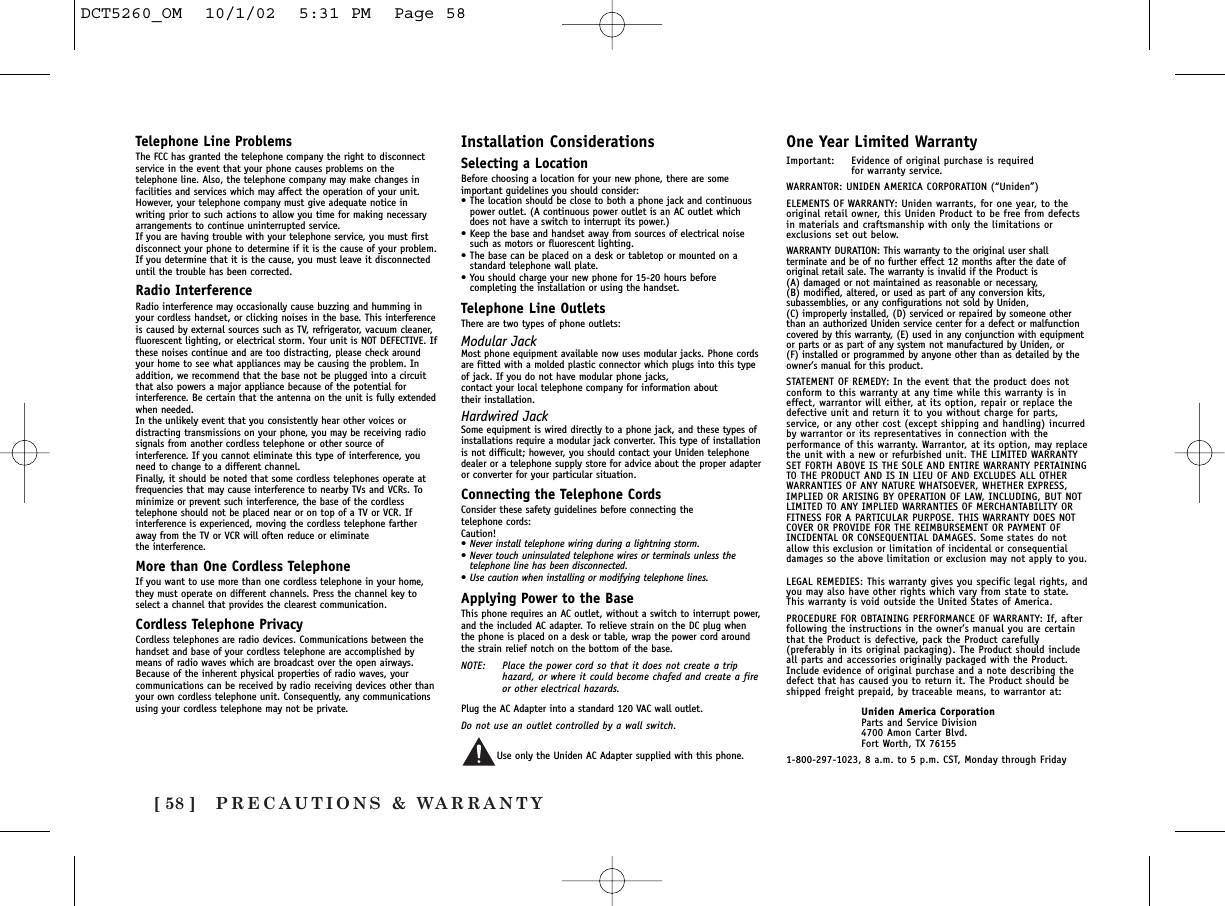 PRECAUTIONS &amp; WARRANTY[ 58 ]Telephone Line ProblemsThe FCC has granted the telephone company the right to disconnectservice in the event that your phone causes problems on thetelephone line. Also, the telephone company may make changes infacilities and services which may affect the operation of your unit.However, your telephone company must give adequate notice inwriting prior to such actions to allow you time for making necessaryarrangements to continue uninterrupted service.If you are having trouble with your telephone service, you must firstdisconnect your phone to determine if it is the cause of your problem.If you determine that it is the cause, you must leave it disconnecteduntil the trouble has been corrected.Radio InterferenceRadio interference may occasionally cause buzzing and humming inyour cordless handset, or clicking noises in the base. This interferenceis caused by external sources such as TV, refrigerator, vacuum cleaner,fluorescent lighting, or electrical storm. Your unit is NOT DEFECTIVE. Ifthese noises continue and are too distracting, please check aroundyour home to see what appliances may be causing the problem. Inaddition, we recommend that the base not be plugged into a circuitthat also powers a major appliance because of the potential forinterference. Be certain that the antenna on the unit is fully extendedwhen needed.In the unlikely event that you consistently hear other voices ordistracting transmissions on your phone, you may be receiving radiosignals from another cordless telephone or other source ofinterference. If you cannot eliminate this type of interference, youneed to change to a different channel.Finally, it should be noted that some cordless telephones operate atfrequencies that may cause interference to nearby TVs and VCRs. Tominimize or prevent such interference, the base of the cordlesstelephone should not be placed near or on top of a TV or VCR. Ifinterference is experienced, moving the cordless telephone fartheraway from the TV or VCR will often reduce or eliminate the interference.More than One Cordless TelephoneIf you want to use more than one cordless telephone in your home,they must operate on different channels. Press the channel key toselect a channel that provides the clearest communication.Cordless Telephone PrivacyCordless telephones are radio devices. Communications between thehandset and base of your cordless telephone are accomplished bymeans of radio waves which are broadcast over the open airways.Because of the inherent physical properties of radio waves, yourcommunications can be received by radio receiving devices other thanyour own cordless telephone unit. Consequently, any communicationsusing your cordless telephone may not be private.Installation ConsiderationsSelecting a LocationBefore choosing a location for your new phone, there are someimportant guidelines you should consider:•The location should be close to both a phone jack and continuouspower outlet. (A continuous power outlet is an AC outlet whichdoes not have a switch to interrupt its power.)•Keep the base and handset away from sources of electrical noisesuch as motors or fluorescent lighting.•The base can be placed on a desk or tabletop or mounted on astandard telephone wall plate.•You should charge your new phone for 15-20 hours beforecompleting the installation or using the handset.Telephone Line OutletsThere are two types of phone outlets:Modular JackMost phone equipment available now uses modular jacks. Phone cordsare fitted with a molded plastic connector which plugs into this typeof jack. If you do not have modular phone jacks, contact your local telephone company for information about their installation.Hardwired JackSome equipment is wired directly to a phone jack, and these types ofinstallations require a modular jack converter. This type of installationis not difficult; however, you should contact your Uniden telephonedealer or a telephone supply store for advice about the proper adapteror converter for your particular situation.Connecting the Telephone CordsConsider these safety guidelines before connecting the telephone cords:Caution!•Never install telephone wiring during a lightning storm.•Never touch uninsulated telephone wires or terminals unless thetelephone line has been disconnected.•Use caution when installing or modifying telephone lines.Applying Power to the BaseThis phone requires an AC outlet, without a switch to interrupt power,and the included AC adapter. To relieve strain on the DC plug whenthe phone is placed on a desk or table, wrap the power cord aroundthe strain relief notch on the bottom of the base.NOTE: Place the power cord so that it does not create a triphazard, or where it could become chafed and create a fireor other electrical hazards.Plug the AC Adapter into a standard 120 VAC wall outlet. Do not use an outlet controlled by a wall switch.Use only the Uniden AC Adapter supplied with this phone.One Year Limited WarrantyImportant: Evidence of original purchase is required for warranty service.WARRANTOR: UNIDEN AMERICA CORPORATION (“Uniden”)ELEMENTS OF WARRANTY: Uniden warrants, for one year, to theoriginal retail owner, this Uniden Product to be free from defectsin materials and craftsmanship with only the limitations orexclusions set out below.WARRANTY DURATION: This warranty to the original user shallterminate and be of no further effect 12 months after the date oforiginal retail sale. The warranty is invalid if the Product is (A) damaged or not maintained as reasonable or necessary, (B) modified, altered, or used as part of any conversion kits,subassemblies, or any configurations not sold by Uniden, (C) improperly installed, (D) serviced or repaired by someone otherthan an authorized Uniden service center for a defect or malfunctioncovered by this warranty, (E) used in any conjunction with equipmentor parts or as part of any system not manufactured by Uniden, or (F) installed or programmed by anyone other than as detailed by theowner’s manual for this product.STATEMENT OF REMEDY: In the event that the product does notconform to this warranty at any time while this warranty is ineffect, warrantor will either, at its option, repair or replace thedefective unit and return it to you without charge for parts,service, or any other cost (except shipping and handling) incurredby warrantor or its representatives in connection with theperformance of this warranty. Warrantor, at its option, may replacethe unit with a new or refurbished unit. THE LIMITED WARRANTYSET FORTH ABOVE IS THE SOLE AND ENTIRE WARRANTY PERTAININGTO THE PRODUCT AND IS IN LIEU OF AND EXCLUDES ALL OTHERWARRANTIES OF ANY NATURE WHATSOEVER, WHETHER EXPRESS,IMPLIED OR ARISING BY OPERATION OF LAW, INCLUDING, BUT NOTLIMITED TO ANY IMPLIED WARRANTIES OF MERCHANTABILITY ORFITNESS FOR A PARTICULAR PURPOSE. THIS WARRANTY DOES NOTCOVER OR PROVIDE FOR THE REIMBURSEMENT OR PAYMENT OFINCIDENTAL OR CONSEQUENTIAL DAMAGES. Some states do notallow this exclusion or limitation of incidental or consequentialdamages so the above limitation or exclusion may not apply to you.LEGAL REMEDIES: This warranty gives you specific legal rights, andyou may also have other rights which vary from state to state.This warranty is void outside the United States of America.PROCEDURE FOR OBTAINING PERFORMANCE OF WARRANTY: If, afterfollowing the instructions in the owner’s manual you are certainthat the Product is defective, pack the Product carefully(preferably in its original packaging). The Product should includeall parts and accessories originally packaged with the Product.Include evidence of original purchase and a note describing thedefect that has caused you to return it. The Product should beshipped freight prepaid, by traceable means, to warrantor at:Uniden America CorporationParts and Service Division4700 Amon Carter Blvd.Fort Worth, TX 761551-800-297-1023, 8 a.m. to 5 p.m. CST, Monday through FridayDCT5260_OM  10/1/02  5:31 PM  Page 58