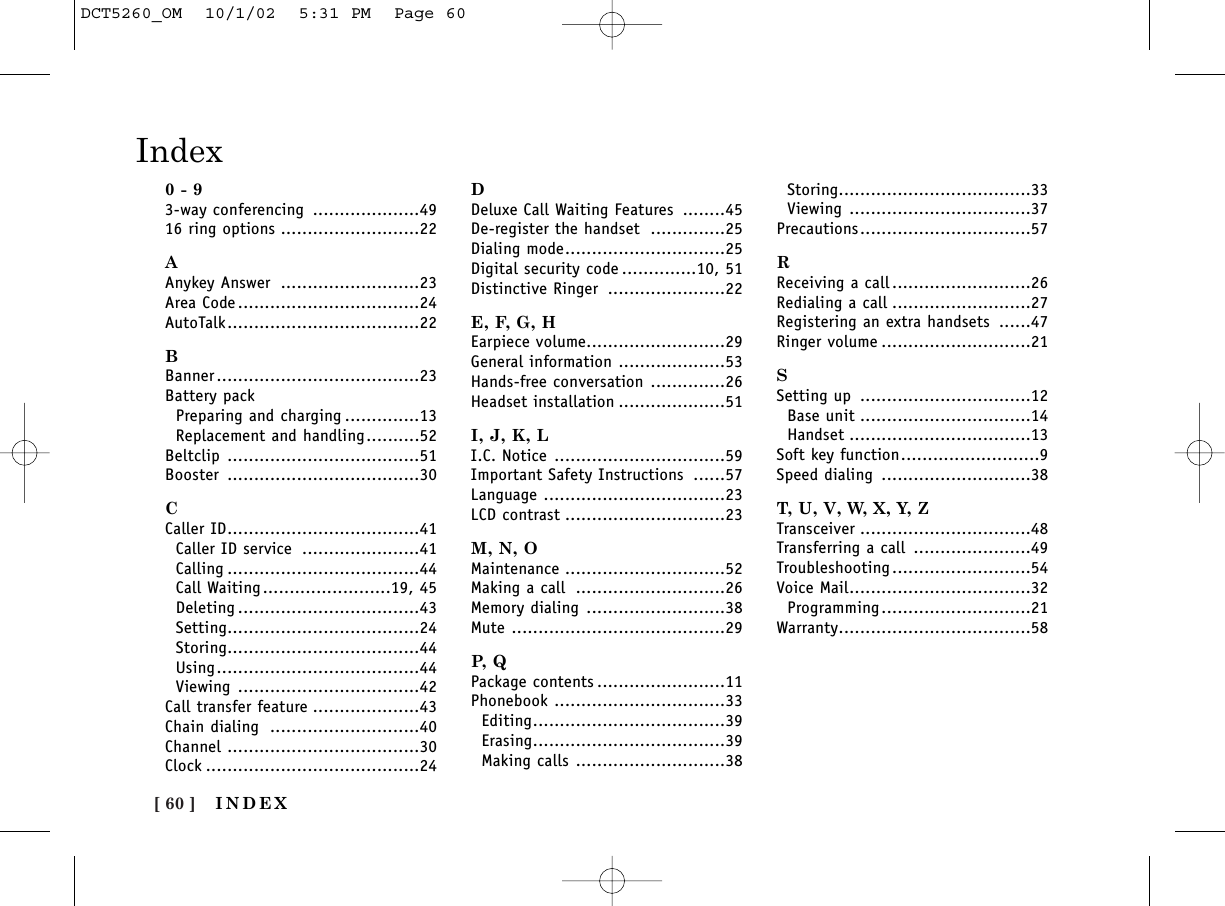 [ 60 ]Index0 - 93-way conferencing ....................4916 ring options ..........................22AAnykey Answer ..........................23Area Code ..................................24AutoTalk....................................22BBanner......................................23Battery packPreparing and charging ..............13Replacement and handling..........52Beltclip ....................................51Booster ....................................30CCaller ID....................................41Caller ID service ......................41Calling ....................................44Call Waiting........................19, 45Deleting ..................................43Setting....................................24Storing....................................44Using......................................44Viewing ..................................42Call transfer feature ....................43Chain dialing ............................40Channel ....................................30Clock ........................................24DDeluxe Call Waiting Features ........45De-register the handset ..............25Dialing mode..............................25Digital security code ..............10, 51Distinctive Ringer ......................22E, F, G, HEarpiece volume..........................29General information ....................53Hands-free conversation ..............26Headset installation ....................51I, J, K, LI.C. Notice ................................59Important Safety Instructions ......57Language ..................................23LCD contrast ..............................23M, N, OMaintenance ..............................52Making a call ............................26Memory dialing ..........................38Mute ........................................29P,  QPackage contents ........................11Phonebook ................................33Editing....................................39Erasing....................................39Making calls ............................38Storing....................................33Viewing ..................................37Precautions................................57RReceiving a call ..........................26Redialing a call ..........................27Registering an extra handsets ......47Ringer volume ............................21SSetting up ................................12Base unit ................................14Handset ..................................13Soft key function..........................9Speed dialing ............................38T, U, V, W, X, Y, ZTransceiver ................................48Transferring a call ......................49Troubleshooting ..........................54Voice Mail..................................32Programming............................21Warranty....................................58INDEXDCT5260_OM  10/1/02  5:31 PM  Page 60