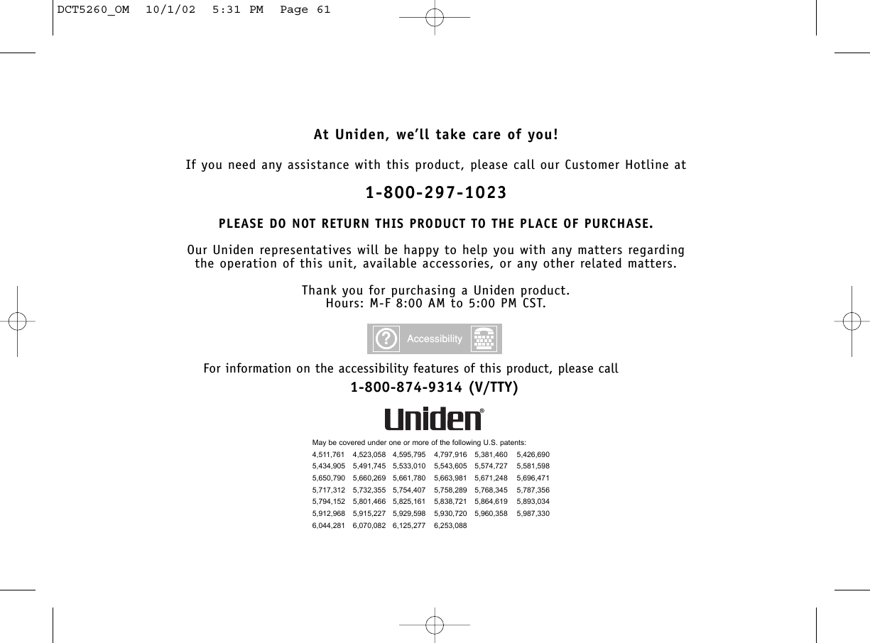 At Uniden, we’ll take care of you!If you need any assistance with this product, please call our Customer Hotline at1-800-297-1023PLEASE DO NOT RETURN THIS PRODUCT TO THE PLACE OF PURCHASE.Our Uniden representatives will be happy to help you with any matters regarding the operation of this unit, available accessories, or any other related matters.Thank you for purchasing a Uniden product.Hours: M-F 8:00 AM to 5:00 PM CST.May be covered under one or more of the following U.S. patents:4,511,761 4,523,058 4,595,795 4,797,916 5,381,460 5,426,6905,434,905 5,491,745 5,533,010 5,543,605 5,574,727 5,581,5985,650,790 5,660,269 5,661,780 5,663,981 5,671,248 5,696,4715,717,312 5,732,355 5,754,407 5,758,289 5,768,345 5,787,3565,794,152 5,801,466 5,825,161 5,838,721 5,864,619 5,893,0345,912,968 5,915,227 5,929,598 5,930,720 5,960,358 5,987,3306,044,281 6,070,082 6,125,277 6,253,088?AccessibilityFor information on the accessibility features of this product, please call1-800-874-9314 (V/TTY)DCT5260_OM  10/1/02  5:31 PM  Page 61