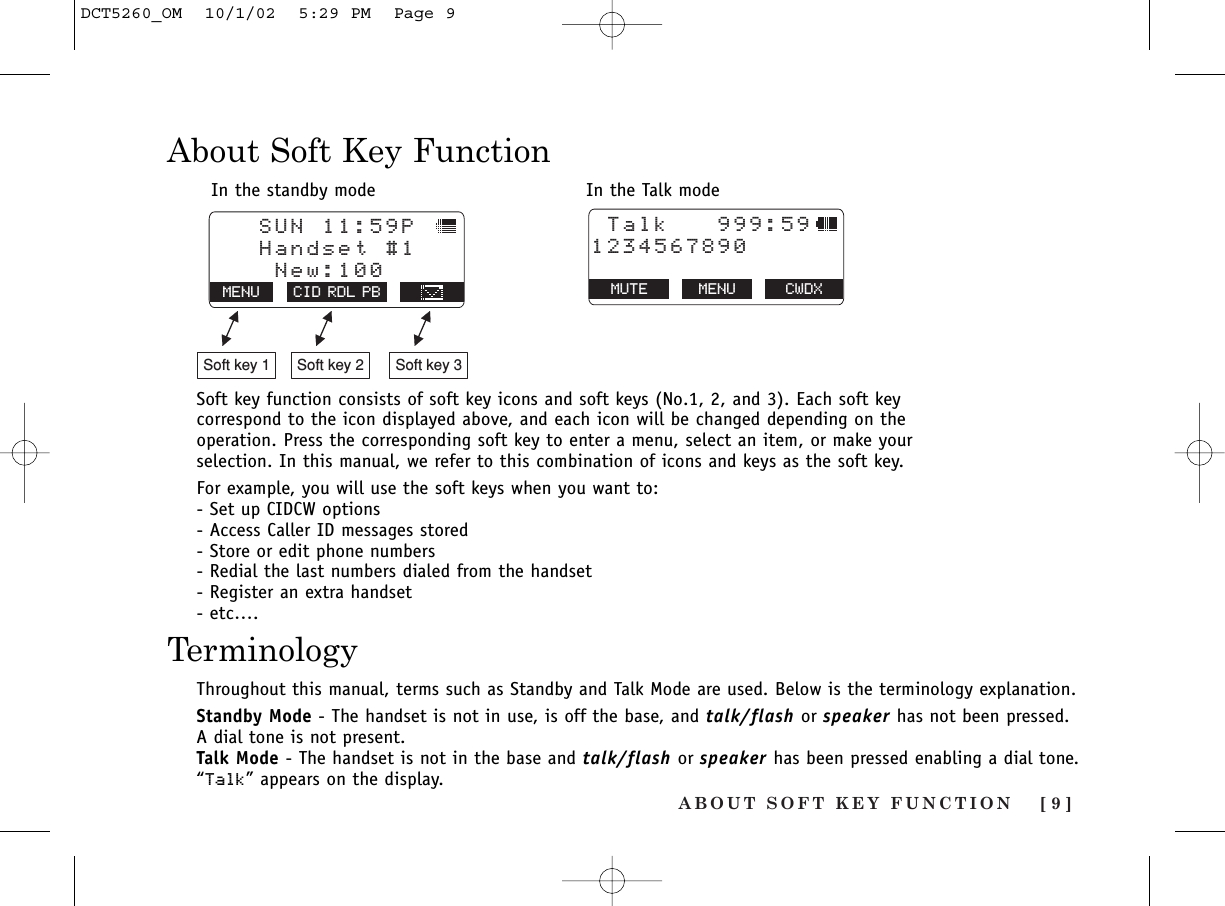 ABOUT SOFT KEY FUNCTION [ 9 ]About Soft Key FunctionIn the standby mode In the Talk modeSoft key function consists of soft key icons and soft keys (No.1, 2, and 3). Each soft keycorrespond to the icon displayed above, and each icon will be changed depending on theoperation. Press the corresponding soft key to enter a menu, select an item, or make yourselection. In this manual, we refer to this combination of icons and keys as the soft key.For example, you will use the soft keys when you want to:- Set up CIDCW options- Access Caller ID messages stored- Store or edit phone numbers- Redial the last numbers dialed from the handset- Register an extra handset- etc….   SUN 11:59P    Handset #1    New:100MENU CID RDL PBSoft key 1 Soft key 2 Soft key 3 Talk   999:591234567890MUTE MENU CWDXThroughout this manual, terms such as Standby and Talk Mode are used. Below is the terminology explanation.Standby Mode - The handset is not in use, is off the base, and talk/flash or speaker has not been pressed. A dial tone is not present.Talk Mode - The handset is not in the base and talk/flash or speaker has been pressed enabling a dial tone.“Talk” appears on the display.TerminologyDCT5260_OM  10/1/02  5:29 PM  Page 9