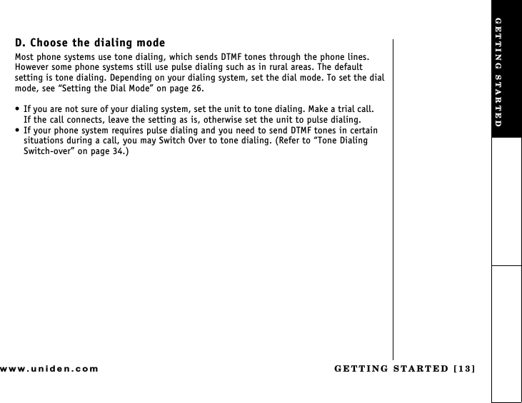 GETTING STARTED [13]www.uniden.comD. Choose the dialing modeMost phone systems use tone dialing, which sends DTMF tones through the phone lines. However some phone systems still use pulse dialing such as in rural areas. The default setting is tone dialing. Depending on your dialing system, set the dial mode. To set the dial mode, see Setting the Dial Mode on page 26. If you are not sure of your dialing system, set the unit to tone dialing. Make a trial call.     If the call connects, leave the setting as is, otherwise set the unit to pulse dialing. If your phone system requires pulse dialing and you need to send DTMF tones in certain situations during a call, you may Switch Over to tone dialing. (Refer to Tone Dialing Switch-over on page 34.)GETTING STARTED