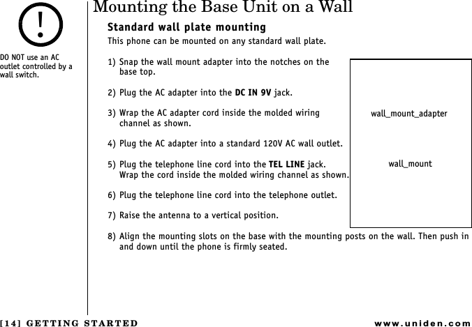 [14] GETTING STARTEDwww.uniden.comMounting the Base Unit on a WallStandard wall plate mountingThis phone can be mounted on any standard wall plate.1) Snap the wall mount adapter into the notches on the   base top.2) Plug the AC adapter into the DC IN 9V jack.3) Wrap the AC adapter cord inside the molded wiring channel as shown.4) Plug the AC adapter into a standard 120V AC wall outlet.5) Plug the telephone line cord into the TEL LINE jack. Wrap the cord inside the molded wiring channel as shown.6) Plug the telephone line cord into the telephone outlet.7) Raise the antenna to a vertical position.8) Align the mounting slots on the base with the mounting posts on the wall. Then push in and down until the phone is firmly seated.wall_mount_adapterwall_mountDO NOT use an AC   outlet controlled by a wall switch.!GETTING STARTED