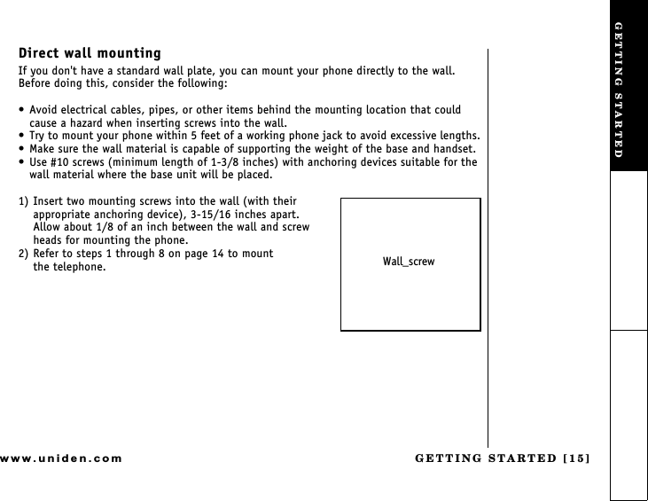 GETTING STARTED [15]www.uniden.comDirect wall mountingIf you don&apos;t have a standard wall plate, you can mount your phone directly to the wall. Before doing this, consider the following: Avoid electrical cables, pipes, or other items behind the mounting location that could cause a hazard when inserting screws into the wall. Try to mount your phone within 5 feet of a working phone jack to avoid excessive lengths. Make sure the wall material is capable of supporting the weight of the base and handset. Use #10 screws (minimum length of 1-3/8 inches) with anchoring devices suitable for the wall material where the base unit will be placed.1) Insert two mounting screws into the wall (with their appropriate anchoring device), 3-15/16 inches apart.    Allow about 1/8 of an inch between the wall and screw heads for mounting the phone.2) Refer to steps 1 through 8 on page 14 to mount               the telephone. Wall_screwGETTING STARTED