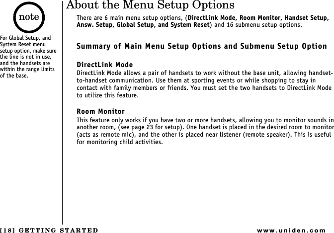 [18] GETTING STARTEDwww.uniden.comAbout the Menu Setup OptionsThere are 6 main menu setup options, (DirectLink Mode, Room Monitor, Handset Setup, Answ. Setup, Global Setup, and System Reset) and 16 submenu setup options.Summary of Main Menu Setup Options and Submenu Setup OptionDirectLink Mode DirectLink Mode allows a pair of handsets to work without the base unit, allowing handset-to-handset communication. Use them at sporting events or while shopping to stay in contact with family members or friends. You must set the two handsets to DirectLink Mode to utilize this feature.Room MonitorThis feature only works if you have two or more handsets, allowing you to monitor sounds in another room, (see page 23 for setup). One handset is placed in the desired room to monitor (acts as remote mic), and the other is placed near listener (remote speaker). This is useful for monitoring child activities.For Global Setup, and System Reset menu setup option, make sure the line is not in use, and the handsets are within the range limits of the base.noteGETTING STARTED