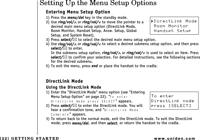 [22] GETTING STARTEDwww.uniden.comSetting Up the Menu Setup OptionsEntering Menu Setup Option1) Press the menu/del key in the standby mode.2) Use ring/vol/∧ or ring/vol/∨ to move the pointer to a desired main menu setup option (DirectLink Mode,   Room Monitor, Handset Setup, Answ. Setup, Global Setup, and System Reset).3) Press select/ to select the desired main menu setup option.4) Use ring/vol/∧ or ring/vol/∨ to select a desired submenu setup option, and then press select/ to enter.In the submenu setup option, ring/vol/∧ or ring/vol/∨ is used to select an item. Press select/ to confirm your selection. For detailed instructions, see the following sections for the desired submenu.5) To exit the menu, press end or place the handset to the cradle.DirectLink ModeUsing the DirectLink Mode1) Enter the &quot;DirectLink Mode&quot; menu option (see &quot;Entering  Menu Setup Option&quot; on page 22). &quot;To enter DirectLink mode press SELECT&quot; appears.2) Press select/ to enter the DirectLink mode. You will hear a confirmation tone, and &quot;DirectLink Mode Complete&quot; appears.3) To return back to the normal mode, exit the DirectLink mode. To exit the DirectLink mode, press menu/del, and then select, or return the handset to the cradle.GETTING STARTED
