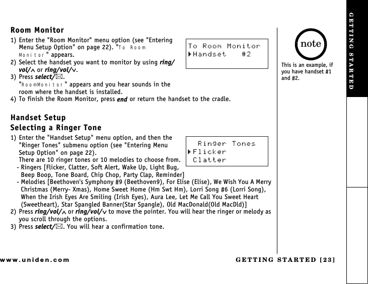 GETTING STARTED [23]www.uniden.comRoom Monitor1) Enter the &quot;Room Monitor&quot; menu option (see &quot;Entering  Menu Setup Option&quot; on page 22). &quot;To Room     Monitor&quot; appears.2) Select the handset you want to monitor by using ring/vol/∧ or ring/vol/∨.3) Press select/. &quot;RoomMonitor&quot; appears and you hear sounds in the room where the handset is installed.4) To finish the Room Monitor, press end or return the handset to the cradle.Handset SetupSelecting a Ringer Tone1) Enter the &quot;Handset Setup&quot; menu option, and then the &quot;Ringer Tones&quot; submenu option (see &quot;Entering Menu Setup Option&quot; on page 22).There are 10 ringer tones or 10 melodies to choose from.- Ringers [Flicker, Clatter, Soft Alert, Wake Up, Light Bug, Beep Boop, Tone Board, Chip Chop, Party Clap, Reminder]- Melodies [Beethoven&apos;s Symphony #9 (Beethoven9), For Elise (Elise), We Wish You A Merry Christmas (Merry- Xmas), Home Sweet Home (Hm Swt Hm), Lorri Song #6 (Lorri Song), When the Irish Eyes Are Smiling (Irish Eyes), Aura Lee, Let Me Call You Sweet Heart (Sweetheart), Star Spangled Banner(Star Spangle), Old MacDonald(Old MacDld)]2) Press ring/vol/∧ or ring/vol/∨ to move the pointer. You will hear the ringer or melody as you scroll through the options.3) Press select/. You will hear a confirmation tone.This is an example, if you have handset #1 and #2.noteGETTING STARTED