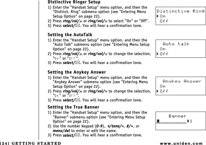 [24] GETTING STARTEDwww.uniden.comDistinctive Ringer Setup1) Enter the &quot;Handset Setup&quot; menu option, and then the &quot;Distinct. Ring&quot; submenu option (see &quot;Entering Menu Setup Option&quot; on page 22).2) Press ring/vol/∧ or ring/vol/∨ to select &quot;On&quot; or &quot;Off&quot;.3) Press select/. You will hear a confirmation tone.Setting the AutoTalk1) Enter the &quot;Handset Setup&quot; menu option, and then the &quot;Auto Talk&quot; submenu option (see &quot;Entering Menu Setup Option&quot; on page 22).2) Press ring/vol/∧ or ring/vol/∨ to change the selection, &quot;On&quot; or &quot;Off&quot;.3) Press select/. You will hear a confirmation tone.Setting the Anykey Answer1) Enter the &quot;Handset Setup&quot; menu option, and then the &quot;Anykey Answer&quot; submenu option (see &quot;Entering Menu Setup Option&quot; on page 22).2) Press ring/vol/∧ or ring/vol/∨ to change the selection, &quot;On&quot; or &quot;Off&quot;.3) Press select/. You will hear a confirmation tone.Setting the True Banner1) Enter the &quot;Handset Setup&quot; menu option, and then the &quot;Banner&quot; submenu option (see &quot;Entering Menu Setup Option&quot; on page 22).2) Use the number keypad (0-9), */tone/&lt;, #/&gt;, or    menu/del to enter or edit the name.3) Press select/. You will hear a confirmation tone. GETTING STARTED