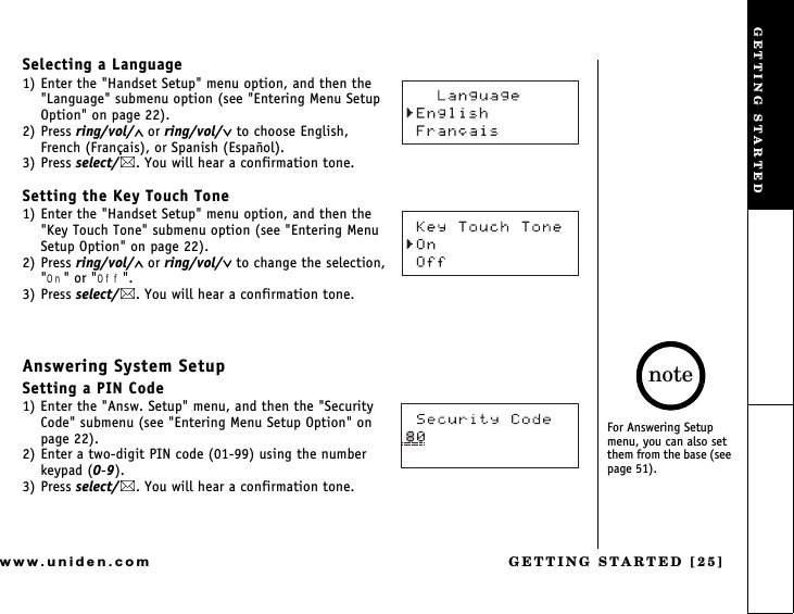 GETTING STARTED [25]www.uniden.comSelecting a Language1) Enter the &quot;Handset Setup&quot; menu option, and then the &quot;Language&quot; submenu option (see &quot;Entering Menu Setup Option&quot; on page 22).2) Press ring/vol/∧ or ring/vol/∨ to choose English,   French (Français), or Spanish (Español).3) Press select/. You will hear a confirmation tone.Setting the Key Touch Tone1) Enter the &quot;Handset Setup&quot; menu option, and then the &quot;Key Touch Tone&quot; submenu option (see &quot;Entering Menu Setup Option&quot; on page 22).2) Press ring/vol/∧ or ring/vol/∨ to change the selection, &quot;On&quot; or &quot;Off&quot;.3) Press select/. You will hear a confirmation tone.Answering System SetupSetting a PIN Code1) Enter the &quot;Answ. Setup&quot; menu, and then the &quot;Security Code&quot; submenu (see &quot;Entering Menu Setup Option&quot; on page 22).2) Enter a two-digit PIN code (01-99) using the number keypad (0-9).3) Press select/. You will hear a confirmation tone.For Answering Setup menu, you can also set them from the base (see page 51).noteGETTING STARTED