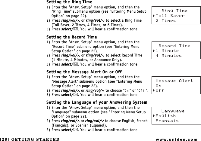 [26] GETTING STARTEDwww.uniden.comSetting the Ring Time1) Enter the &quot;Answ. Setup&quot; menu option, and then the &quot;Ring Time&quot; submenu option (see &quot;Entering Menu Setup Option&quot; on page 22).2) Press ring/vol/∧ or ring/vol/∨ to select a Ring Time (Toll Saver, 2 Times, 4 Times, or 6 Times).3) Press select/. You will hear a confirmation tone.Setting the Record Time1) Enter the &quot;Answ. Setup&quot; menu option, and then the &quot;Record Time&quot; submenu option (see &quot;Entering Menu Setup Option&quot; on page 22).2) Press ring/vol/∧ or ring/vol/∨ to select Record Time    (1 Minute, 4 Minutes, or Announce Only).3) Press select/. You will hear a confirmation tone.Setting the Message Alert On or Off1) Enter the &quot;Answ. Setup&quot; menu option, and then the &quot;Message Alert&quot; submenu option (see &quot;Entering Menu Setup Option&quot; on page 22).2) Press ring/vol/∧ or ring/vol/∨ to choose &quot;On&quot; or &quot;Off&quot;.3) Press select/. You will hear a confirmation tone.Setting the Language of your Answering System1) Enter the &quot;Answ. Setup&quot; menu option, and then the &quot;Language&quot; submenu option (see &quot;Entering Menu Setup Option&quot; on page 22).2) Press ring/vol/∧ or ring/vol/∨ to choose English, French (Français), or Spanish (Español).3) Press select/. You will hear a confirmation tone.GETTING STARTED