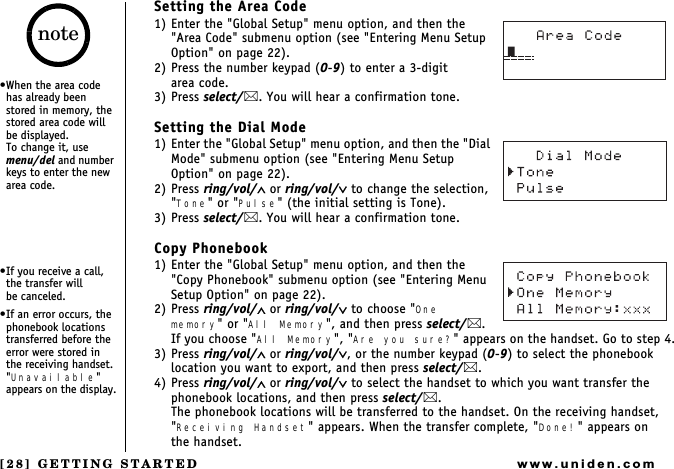 [28] GETTING STARTEDwww.uniden.comSetting the Area Code1) Enter the &quot;Global Setup&quot; menu option, and then the &quot;Area Code&quot; submenu option (see &quot;Entering Menu Setup Option&quot; on page 22).2) Press the number keypad (0-9) to enter a 3-digit       area code.3) Press select/. You will hear a confirmation tone.Setting the Dial Mode1) Enter the &quot;Global Setup&quot; menu option, and then the &quot;Dial Mode&quot; submenu option (see &quot;Entering Menu Setup Option&quot; on page 22).2) Press ring/vol/∧ or ring/vol/∨ to change the selection, &quot;Tone&quot; or &quot;Pulse&quot; (the initial setting is Tone).3) Press select/. You will hear a confirmation tone.Copy Phonebook1) Enter the &quot;Global Setup&quot; menu option, and then the &quot;Copy Phonebook&quot; submenu option (see &quot;Entering Menu Setup Option&quot; on page 22).2) Press ring/vol/∧ or ring/vol/∨ to choose &quot;One memory&quot; or &quot;All Memory&quot;, and then press select/.If you choose &quot;All Memory&quot;, &quot;Are you sure?&quot; appears on the handset. Go to step 4.3) Press ring/vol/∧ or ring/vol/∨, or the number keypad (0-9) to select the phonebook location you want to export, and then press select/. 4) Press ring/vol/∧ or ring/vol/∨ to select the handset to which you want transfer the phonebook locations, and then press select/. The phonebook locations will be transferred to the handset. On the receiving handset, &quot;Receiving Handset&quot; appears. When the transfer complete, &quot;Done!&quot; appears on     the handset.When the area code has already been stored in memory, the stored area code will be displayed.            To change it, use menu/del and number keys to enter the new area code.If you receive a call, the transfer will        be canceled.If an error occurs, the phonebook locations transferred before the error were stored in the receiving handset. &quot;Unavailable&quot; appears on the display.note