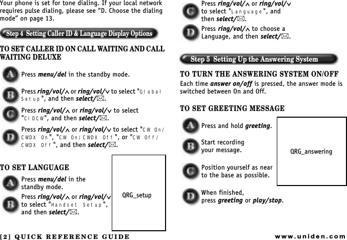 [2] QUICK REFERENCE GUIDEwww.uniden.comYour phone is set for tone dialing. If your local network requires pulse dialing, please see D. Choose the dialing mode on page 13.Step 4  Setting Caller ID &amp; Language Display OptionsTO SET CALLER ID ON CALL WAITING AND CALL WAITING DELUXEPress menu/del in the standby mode.Press ring/vol/∧ or ring/vol/∨ t o  select  &quot;Global Setup&quot;, and then select/. Press ring/vol/∧ or ring/vol/∨ to select &quot;CIDCW&quot;, and then select/.Press ring/vol/∧ or ring/vol/∨ to select &quot;CW On/CWDX On&quot;, &quot;CW On/CWDX Off&quot;, or &quot;CW Off/CWDX Off&quot;, and then select/. TO SET LANGUAGEPress menu/del in the   standby mode.Press ring/vol/∧ or ring/vol/∨ to select &quot;Handset Setup&quot;, and then select/. Press ring/vol/∧ or ring/vol/∨ to select &quot;Language&quot;, and then select/. Press ring/vol/∧ to choose a Language, and then select/.Step 5  Setting Up the Answering SystemTO TURN THE ANSWERING SYSTEM ON/OFFEach time answer on/off is pressed, the answer mode is switched between On and Off.TO SET GREETING MESSAGEPress and hold greeting.Start recordingyour message.Position yourself as nearto the base as possible.When finished,press greeting or play/stop.QRG_setupQRG_answering