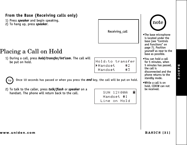 BASICS [31]www.uniden.comFrom the Base (Receiving calls only)1) Press speaker and begin speaking.2) To hang up, press speaker.Placing a Call on Hold1) During a call, press hold/transfer/intcom. The call will be put on hold.Once 10 seconds has passed or when you press the end key, the call will be put on hold.2) To talk to the caller, press talk/flash or speaker on a handset. The phone will return back to the call.Receiving_callThe base microphone is located under the base (see &quot;Controls and Functions&quot; on page 7). Position yourself as near to the base as possible.You can hold a call   for 5 minutes, when    5 minutes has passed, the call is disconnected and the phone returns to the standby mode.While a call is on  hold, CIDCW can not be received.noteBASICS