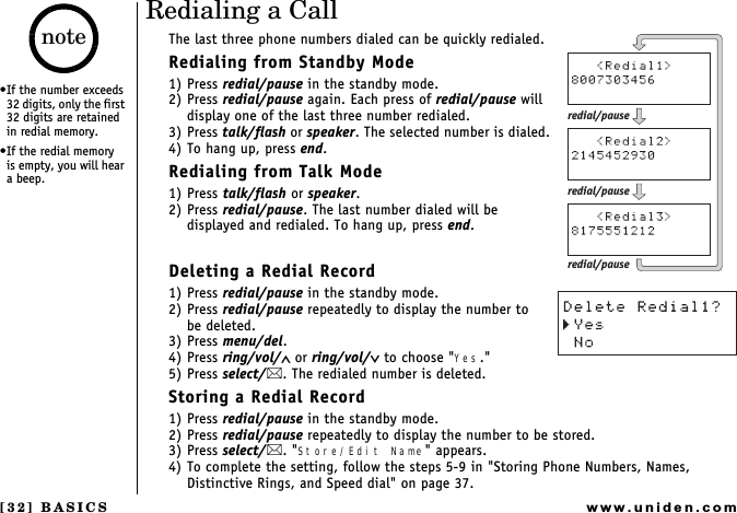 [32] BASICSwww.uniden.comRedialing a CallThe last three phone numbers dialed can be quickly redialed.Redialing from Standby Mode1) Press redial/pause in the standby mode.2) Press redial/pause again. Each press of redial/pause will display one of the last three number redialed.3) Press talk/flash or speaker. The selected number is dialed.4) To hang up, press end.Redialing from Talk Mode1) Press talk/flash or speaker.2) Press redial/pause. The last number dialed will be displayed and redialed. To hang up, press end.Deleting a Redial Record1) Press redial/pause in the standby mode.2) Press redial/pause repeatedly to display the number to    be deleted.3) Press menu/del.4) Press ring/vol/∧ or ring/vol/∨ to choose &quot;Yes.&quot;5) Press select/. The redialed number is deleted.Storing a Redial Record1) Press redial/pause in the standby mode.2) Press redial/pause repeatedly to display the number to be stored.3) Press select/. &quot;Store/Edit Name&quot; appears.4) To complete the setting, follow the steps 5-9 in &quot;Storing Phone Numbers, Names, Distinctive Rings, and Speed dial&quot; on page 37.redial/pauseredial/pauseredial/pauseIf the number exceeds 32 digits, only the first 32 digits are retained in redial memory.If the redial memory  is empty, you will hear a beep.noteBASICS