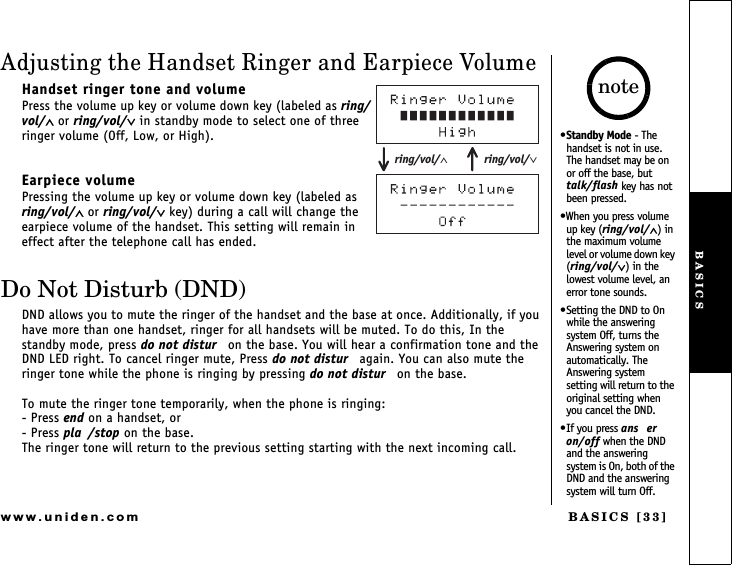 BASICS [33]www.uniden.comAdjusting the Handset Ringer and Earpiece VolumeHandset ringer tone and volumePress the volume up key or volume down key (labeled as ring/vol/∧ or ring/vol/∨ in standby mode to select one of three ringer volume (Off, Low, or High).Earpiece volumePressing the volume up key or volume down key (labeled as  ring/vol/∧ or ring/vol/∨ key) during a call will change the earpiece volume of the handset. This setting will remain in effect after the telephone call has ended.Do Not Disturb (DND)DND allows you to mute the ringer of the handset and the base at once. Additionally, if you have more than one handset, ringer for all handsets will be muted. To do this, In the standby mode, press do not distur  on the base. You will hear a confirmation tone and the DND LED right. To cancel ringer mute, Press do not distur  again. You can also mute the ringer tone while the phone is ringing by pressing do not distur  on the base.To mute the ringer tone temporarily, when the phone is ringing:- Press end on a handset, or- Press pla /stop on the base.The ringer tone will return to the previous setting starting with the next incoming call.ring/vol/∨ring/vol/∧Standby Mode - The handset is not in use.  The handset may be on or off the base, but talk/flash key has not been pressed.When you press volume up key (ring/vol/∧) in the maximum volume level or volume down key (ring/vol/∨) in the lowest volume level, an error tone sounds.Setting the DND to On while the answering system Off, turns the Answering system on automatically. The Answering system setting will return to the original setting when you cancel the DND.If you press ans eron/off when the DND and the answering system is On, both of the DND and the answering system will turn Off.noteBASICS