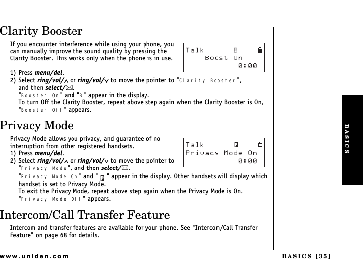 BASICS [35]www.uniden.comClarity BoosterIf you encounter interference while using your phone, you can manually improve the sound quality by pressing the Clarity Booster. This works only when the phone is in use.1) Press menu/del.2) Select ring/vol/∧ or ring/vol/∨ to move the pointer to &quot;Clarity Booster&quot;,            and then select/.&quot;Booster On&quot; and &quot;B&quot; appear in the display.To turn Off the Clarity Booster, repeat above step again when the Clarity Booster is On, &quot;Booster Off&quot; appears. Privacy ModePrivacy Mode allows you privacy, and guarantee of no interruption from other registered handsets. 1) Press menu/del.2) Select ring/vol/∧ or ring/vol/∨ to move the pointer to &quot;Privacy Mode&quot;, and then select/.&quot;Privacy Mode On&quot; and &quot; &quot; appear in the display. Other handsets will display which handset is set to Privacy Mode.To exit the Privacy Mode, repeat above step again when the Privacy Mode is On. &quot;Privacy Mode Off&quot; appears.Intercom/Call Transfer FeatureIntercom and transfer features are available for your phone. See &quot;Intercom/Call Transfer Feature&quot; on page 68 for details.BASICS