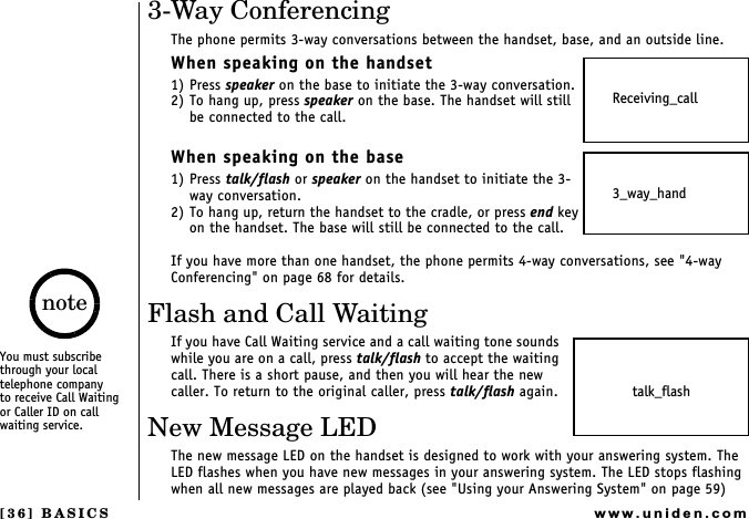 [36] BASICSwww.uniden.com3-Way ConferencingThe phone permits 3-way conversations between the handset, base, and an outside line.When speaking on the handset1) Press speaker on the base to initiate the 3-way conversation.2) To hang up, press speaker on the base. The handset will still be connected to the call.When speaking on the base1) Press talk/flash or speaker on the handset to initiate the 3-way conversation.2) To hang up, return the handset to the cradle, or press end key on the handset. The base will still be connected to the call.If you have more than one handset, the phone permits 4-way conversations, see &quot;4-way Conferencing&quot; on page 68 for details.Flash and Call WaitingIf you have Call Waiting service and a call waiting tone sounds while you are on a call, press talk/flash to accept the waiting call. There is a short pause, and then you will hear the new caller. To return to the original caller, press talk/flash again.New Message LEDThe new message LED on the handset is designed to work with your answering system. The LED flashes when you have new messages in your answering system. The LED stops flashing when all new messages are played back (see &quot;Using your Answering System&quot; on page 59)Receiving_call3_way_handtalk_flashYou must subscribe through your local telephone company     to receive Call Waiting or Caller ID on call waiting service.noteBASICS