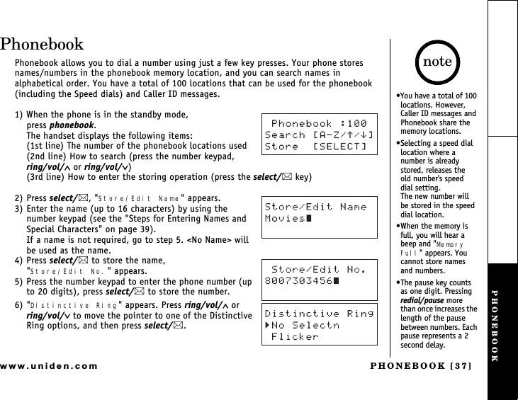 PHONEBOOK [37]www.uniden.comPhonebookPhonebook allows you to dial a number using just a few key presses. Your phone stores names/numbers in the phonebook memory location, and you can search names in alphabetical order. You have a total of 100 locations that can be used for the phonebook (including the Speed dials) and Caller ID messages.1) When the phone is in the standby mode,                  press phonebook.The handset displays the following items:(1st line) The number of the phonebook locations used(2nd line) How to search (press the number keypad, ring/vol/∧ or ring/vol/∨)(3rd line) How to enter the storing operation (press the select/ key)2) Press select/, &quot;Store/Edit Name&quot; appears.3) Enter the name (up to 16 characters) by using the number keypad (see the &quot;Steps for Entering Names and Special Characters&quot; on page 39).If a name is not required, go to step 5. &lt;No Name&gt; will be used as the name.4) Press select/ to store the name,&quot;Store/Edit No.&quot; appears.5) Press the number keypad to enter the phone number (up to 20 digits), press select/ to store the number.6) &quot;Distinctive Ring&quot; appears. Press ring/vol/∧ or ring/vol/∨ to move the pointer to one of the Distinctive Ring options, and then press select/.You have a total of 100 locations. However, Caller ID messages and Phonebook share the memory locations.Selecting a speed dial location where a number is already stored, releases the   old number&apos;s speed  dial setting.             The new number will  be stored in the speed dial location.When the memory is full, you will hear a beep and &quot;Memory Full&quot; appears. You cannot store names and numbers.The pause key counts as one digit. Pressing redial/pause more than once increases the length of the pause between numbers. Each pause represents a 2 second delay.notePHONEBOOK