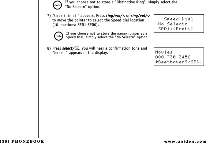 [38] PHONEBOOKwww.uniden.comIf you choose not to store a &quot;Distinctive Ring&quot;, simply select the                       &quot;No Selectn&quot; option.7) &quot;Speed Dial&quot; appears. Press ring/vol/∧ or ring/vol/∨ to move the pointer to select the Speed dial location   (10 locations: SPD1-SPD0).If you choose not to store the name/number as a Speed Dial, simply select the &quot;No Selectn&quot; option.8) Press select/. You will hear a confirmation tone and &quot;Done!&quot; appears in the display.PHONEBOOK