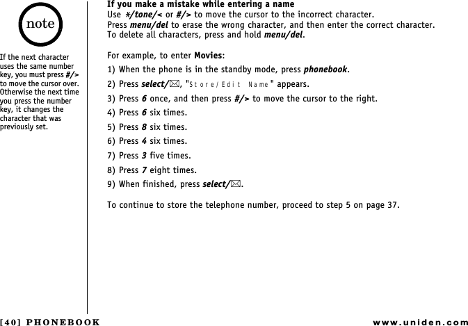 [40] PHONEBOOKwww.uniden.comIf you make a mistake while entering a nameUse */tone/&lt; or #/&gt; to move the cursor to the incorrect character.Press menu/del to erase the wrong character, and then enter the correct character.To delete all characters, press and hold menu/del.For example, to enter Movies:1) When the phone is in the standby mode, press phonebook. 2) Press select/, &quot;Store/Edit Name&quot; appears.3) Press 6 once, and then press #/&gt; to move the cursor to the right.4) Press 6 six times.5) Press 8 six times.6) Press 4 six times.7) Press 3 five times.8) Press 7 eight times.9) When finished, press select/.To continue to store the telephone number, proceed to step 5 on page 37.If the next character uses the same number key, you must press #/&gt; to move the cursor over. Otherwise the next time you press the number key, it changes the character that was previously set.notePHONEBOOK