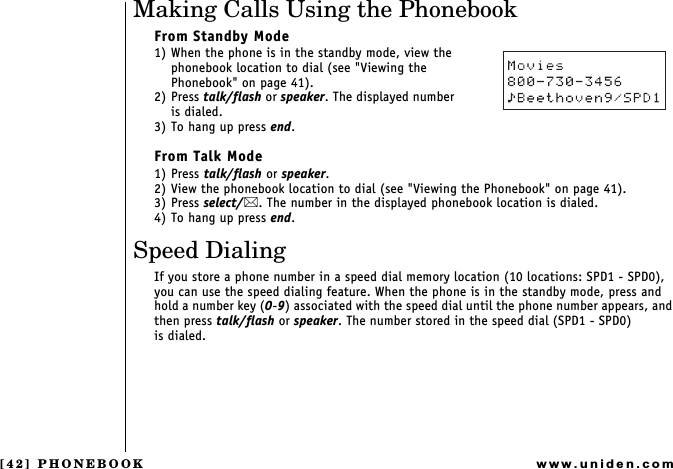 [42] PHONEBOOKwww.uniden.comMaking Calls Using the PhonebookFrom Standby Mode1) When the phone is in the standby mode, view the phonebook location to dial (see &quot;Viewing the Phonebook&quot; on page 41).2) Press talk/flash or speaker. The displayed number          is dialed.3) To hang up press end.From Talk Mode1) Press talk/flash or speaker.2) View the phonebook location to dial (see &quot;Viewing the Phonebook&quot; on page 41).3) Press select/. The number in the displayed phonebook location is dialed.4) To hang up press end.Speed DialingIf you store a phone number in a speed dial memory location (10 locations: SPD1 - SPD0), you can use the speed dialing feature. When the phone is in the standby mode, press and hold a number key (0-9) associated with the speed dial until the phone number appears, and then press talk/flash or speaker. The number stored in the speed dial (SPD1 - SPD0)           is dialed.PHONEBOOK