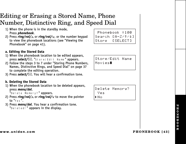 PHONEBOOK [43]www.uniden.comEditing or Erasing a Stored Name, Phone Number, Distinctive Ring, and Speed Dial1) When the phone is in the standby mode,                  Press phonebook.2) Press ring/vol/∧ or ring/vol/∨, or the number keypad  to view the phonebook locations (see &quot;Viewing the Phonebook&quot; on page 41).a. Editing the Stored Data1) When the phonebook location to be edited appears,   press select/. &quot;Store/Edit Name&quot; appears. 2) Follow the steps 3 to 7 under &quot;Storing Phone Numbers, Names, Distinctive Rings, and Speed Dial&quot; on page 37    to complete the editing operation.3) Press select/. You will hear a confirmation tone.b. Deleting the Stored Data1) When the phonebook location to be deleted appears, press menu/del.&quot;Delete Memory?&quot; appears.2) Press ring/vol/∧ or ring/vol/∨ to move the pointer      to &quot;Yes&quot;.3) Press menu/del. You hear a confirmation tone.&quot;Deleted!&quot; appears in the display.PHONEBOOK