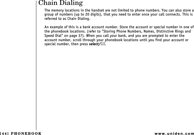 [44] PHONEBOOKwww.uniden.comChain DialingThe memory locations in the handset are not limited to phone numbers. You can also store a group of numbers (up to 20 digits), that you need to enter once your call connects. This is referred to as Chain Dialing.An example of this is a bank account number. Store the account or special number in one of the phonebook locations. (refer to &quot;Storing Phone Numbers, Names, Distinctive Rings and Speed Dial&quot; on page 37). When you call your bank, and you are prompted to enter the account number, scroll through your phonebook locations until you find your account or special number, then press select/.PHONEBOOK