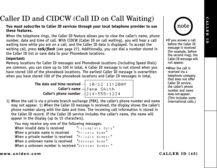 CALLER ID [45]www.uniden.comCaller ID and CIDCW (Call ID on Call Waiting)You must subscribe to Caller ID services through your local telephone provider to use these features.When the telephone rings, the Caller ID feature allows you to view the callers name, phone number, date and time of call. With CIDCW (Caller ID on call waiting), you will hear a call waiting tone while you are on a call, and the Caller ID data is displayed. To accept the waiting call, press talk/flash (see page 27). Additionally, you can dial a number stored in the Caller ID list or save data to your Phonebook locations.Important:Memory locations for Caller ID messages and Phonebook locations (including Speed Dials) are common, you can store up to 100 in total. A Caller ID message is not stored when you have stored 100 of the phonebook locations. The earliest Caller ID message is overwritten when you have stored 100 of the phonebook locations and Caller ID messages in total.1) When the call is via a private branch exchange (PBX), the caller&apos;s phone number and name may not appear. 1) When the Caller ID message is received, the display shows the caller&apos;s phone number along with the date and time. The incoming call information is stored in the Caller ID record. If the Caller ID service includes the caller&apos;s name, the name will appear in the display (up to 15 characters).You may receive any one of the following messages:When invalid data is received  &quot;Incomplete Data&quot;When a private name is received  &quot;Private Name&quot;When a private number is received  &quot;Private Number&quot;When a unknown name is received  &quot;Unknown Name&quot;When a unknown number is received &quot;Unknown Number&quot;The date and time receivedCaller&apos;s nameCaller&apos;s phone numberIf you answer a call before the Caller ID message is received (for example, before the second ring), the   Caller ID message will    not appear.When the call is received via a telephone company that does not offer Caller ID service,     the callers phone  number and name   d oe s n ot  a pp ea r.                  (This includes some international calls.)noteCALLER ID