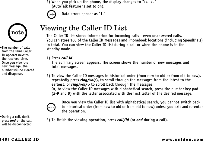 [46] CALLER IDwww.uniden.com2) When you pick up the phone, the display changes to Talk.(AutoTalk feature is set to on).Data errors appear as &quot;❚.&quot;Viewing the Caller ID ListThe Caller ID list stores information for incoming calls - even unanswered calls.You can store 100 of the Caller ID messages and Phonebook locations (including SpeedDials) in total. You can view the Caller ID list during a call or when the phone is in the        standby mode.1) Press call id. The summary screen appears. The screen shows the number of new messages and          total messages.2) To view the Caller ID messages in historical order (from new to old or from old to new), repeatedly press ring/vol/∧ to scroll through the messages from the latest to the earliest, or ring/vol/∨ to scroll back through the messages.Or, to view the Caller ID messages with alphabetical search, press the number key pad    (2-9 and 0) with the letter associated with the first letter of the desired message.Once you view the Caller ID list with alphabetical search, you cannot switch back  to historical order (from new to old or from old to new) unless you exit and re-enter the operation.3) To finish the viewing operation, press call/id (or end during a call).The number of calls from the same Caller ID appears next to   the received time. Once you view the  new message, the number will be cleared and disappear.During a call, don&apos;t press end or the call will be disconnected.noteCALLER ID