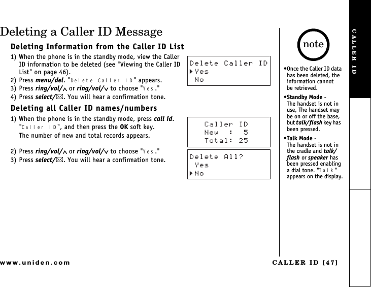 CALLER ID [47]www.uniden.comDeleting a Caller ID MessageDeleting Information from the Caller ID List1) When the phone is in the standby mode, view the Caller ID information to be deleted (see &quot;Viewing the Caller ID List&quot; on page 46).2) Press menu/del. &quot;Delete Caller ID&quot; appears.3) Press ring/vol/∧ or ring/vol/∨ to choose &quot;Yes.&quot;4) Press select/. You will hear a confirmation tone.Deleting all Caller ID names/numbers1) When the phone is in the standby mode, press call id.&quot;Caller ID&quot;, and then press the OK soft key.The number of new and total records appears.2) Press ring/vol/∧ or ring/vol/∨ to choose &quot;Yes.&quot;3) Press select/. You will hear a confirmation tone.Once the Caller ID data has been deleted, the information cannot     be retrieved.Standby Mode -      The handset is not in use, The handset may be on or off the base, but talk/flash key h a s   been pressed.Talk Mode -            The handset is not in the cradle and talk/flash or speaker has been pressed enabling a dial tone. &quot;Talk&quot; appears on the display.noteCALLER ID